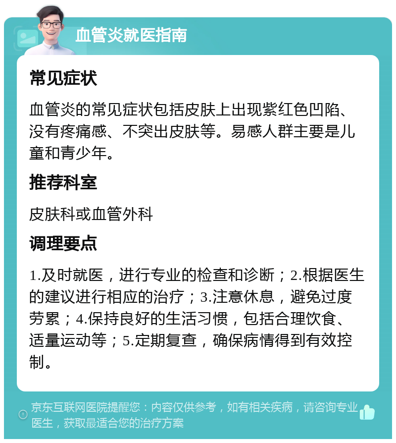 血管炎就医指南 常见症状 血管炎的常见症状包括皮肤上出现紫红色凹陷、没有疼痛感、不突出皮肤等。易感人群主要是儿童和青少年。 推荐科室 皮肤科或血管外科 调理要点 1.及时就医，进行专业的检查和诊断；2.根据医生的建议进行相应的治疗；3.注意休息，避免过度劳累；4.保持良好的生活习惯，包括合理饮食、适量运动等；5.定期复查，确保病情得到有效控制。