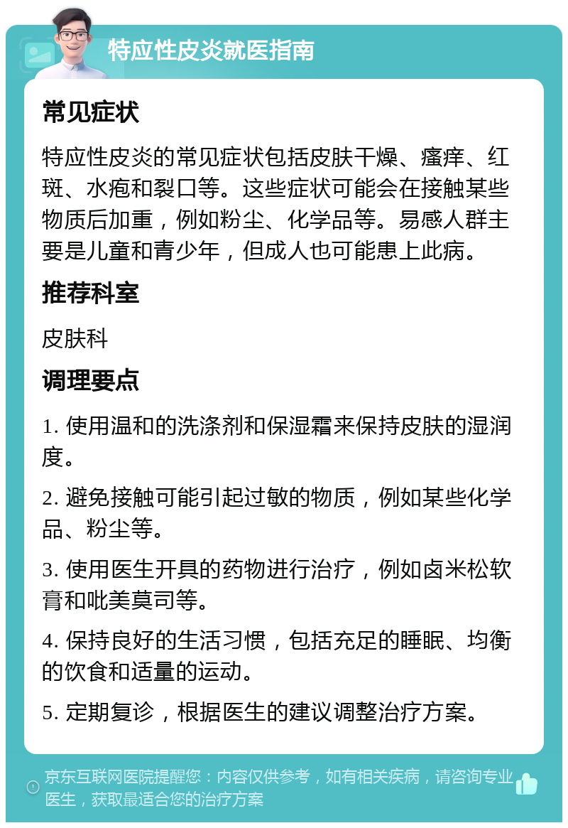 特应性皮炎就医指南 常见症状 特应性皮炎的常见症状包括皮肤干燥、瘙痒、红斑、水疱和裂口等。这些症状可能会在接触某些物质后加重，例如粉尘、化学品等。易感人群主要是儿童和青少年，但成人也可能患上此病。 推荐科室 皮肤科 调理要点 1. 使用温和的洗涤剂和保湿霜来保持皮肤的湿润度。 2. 避免接触可能引起过敏的物质，例如某些化学品、粉尘等。 3. 使用医生开具的药物进行治疗，例如卤米松软膏和吡美莫司等。 4. 保持良好的生活习惯，包括充足的睡眠、均衡的饮食和适量的运动。 5. 定期复诊，根据医生的建议调整治疗方案。