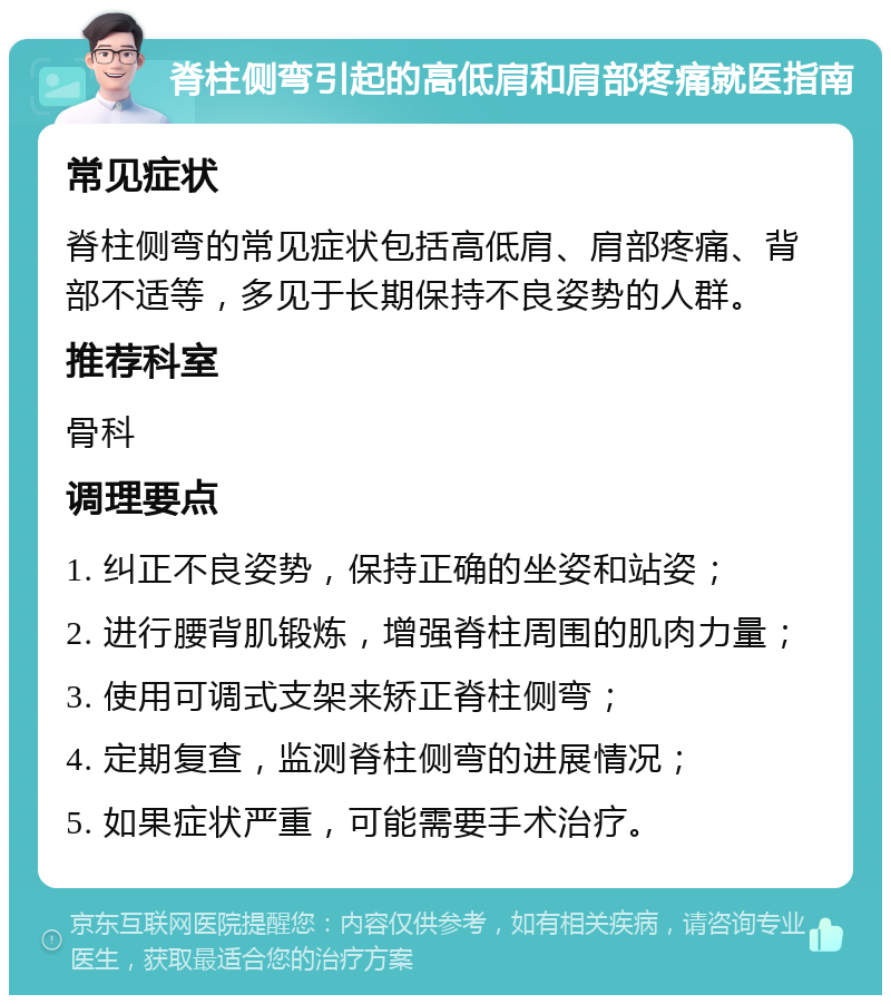 脊柱侧弯引起的高低肩和肩部疼痛就医指南 常见症状 脊柱侧弯的常见症状包括高低肩、肩部疼痛、背部不适等，多见于长期保持不良姿势的人群。 推荐科室 骨科 调理要点 1. 纠正不良姿势，保持正确的坐姿和站姿； 2. 进行腰背肌锻炼，增强脊柱周围的肌肉力量； 3. 使用可调式支架来矫正脊柱侧弯； 4. 定期复查，监测脊柱侧弯的进展情况； 5. 如果症状严重，可能需要手术治疗。