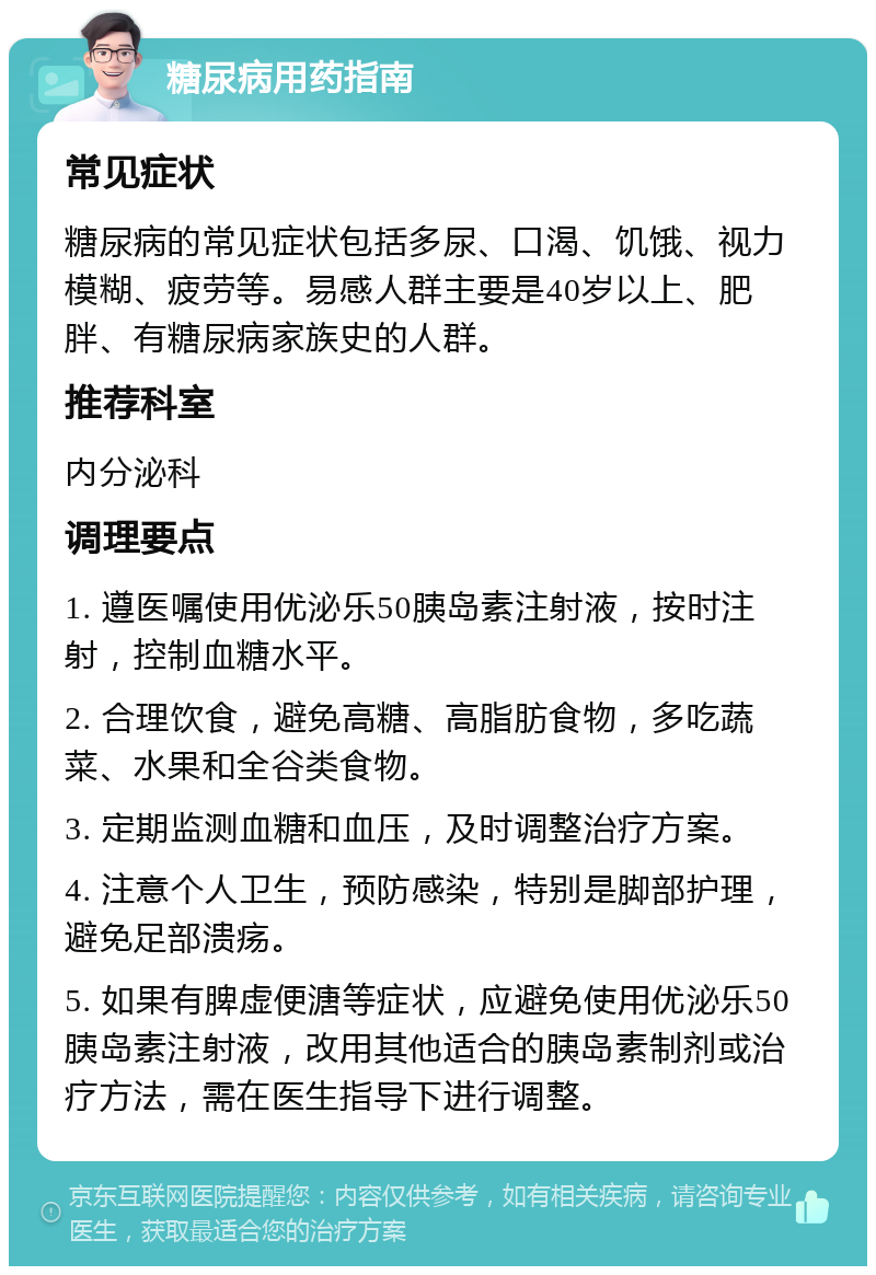 糖尿病用药指南 常见症状 糖尿病的常见症状包括多尿、口渴、饥饿、视力模糊、疲劳等。易感人群主要是40岁以上、肥胖、有糖尿病家族史的人群。 推荐科室 内分泌科 调理要点 1. 遵医嘱使用优泌乐50胰岛素注射液，按时注射，控制血糖水平。 2. 合理饮食，避免高糖、高脂肪食物，多吃蔬菜、水果和全谷类食物。 3. 定期监测血糖和血压，及时调整治疗方案。 4. 注意个人卫生，预防感染，特别是脚部护理，避免足部溃疡。 5. 如果有脾虚便溏等症状，应避免使用优泌乐50胰岛素注射液，改用其他适合的胰岛素制剂或治疗方法，需在医生指导下进行调整。