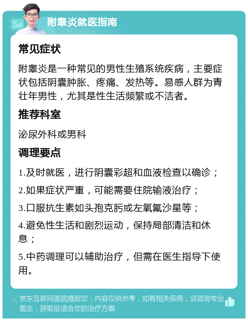 附睾炎就医指南 常见症状 附睾炎是一种常见的男性生殖系统疾病，主要症状包括阴囊肿胀、疼痛、发热等。易感人群为青壮年男性，尤其是性生活频繁或不洁者。 推荐科室 泌尿外科或男科 调理要点 1.及时就医，进行阴囊彩超和血液检查以确诊； 2.如果症状严重，可能需要住院输液治疗； 3.口服抗生素如头孢克肟或左氧氟沙星等； 4.避免性生活和剧烈运动，保持局部清洁和休息； 5.中药调理可以辅助治疗，但需在医生指导下使用。