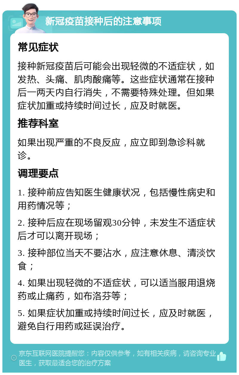 新冠疫苗接种后的注意事项 常见症状 接种新冠疫苗后可能会出现轻微的不适症状，如发热、头痛、肌肉酸痛等。这些症状通常在接种后一两天内自行消失，不需要特殊处理。但如果症状加重或持续时间过长，应及时就医。 推荐科室 如果出现严重的不良反应，应立即到急诊科就诊。 调理要点 1. 接种前应告知医生健康状况，包括慢性病史和用药情况等； 2. 接种后应在现场留观30分钟，未发生不适症状后才可以离开现场； 3. 接种部位当天不要沾水，应注意休息、清淡饮食； 4. 如果出现轻微的不适症状，可以适当服用退烧药或止痛药，如布洛芬等； 5. 如果症状加重或持续时间过长，应及时就医，避免自行用药或延误治疗。