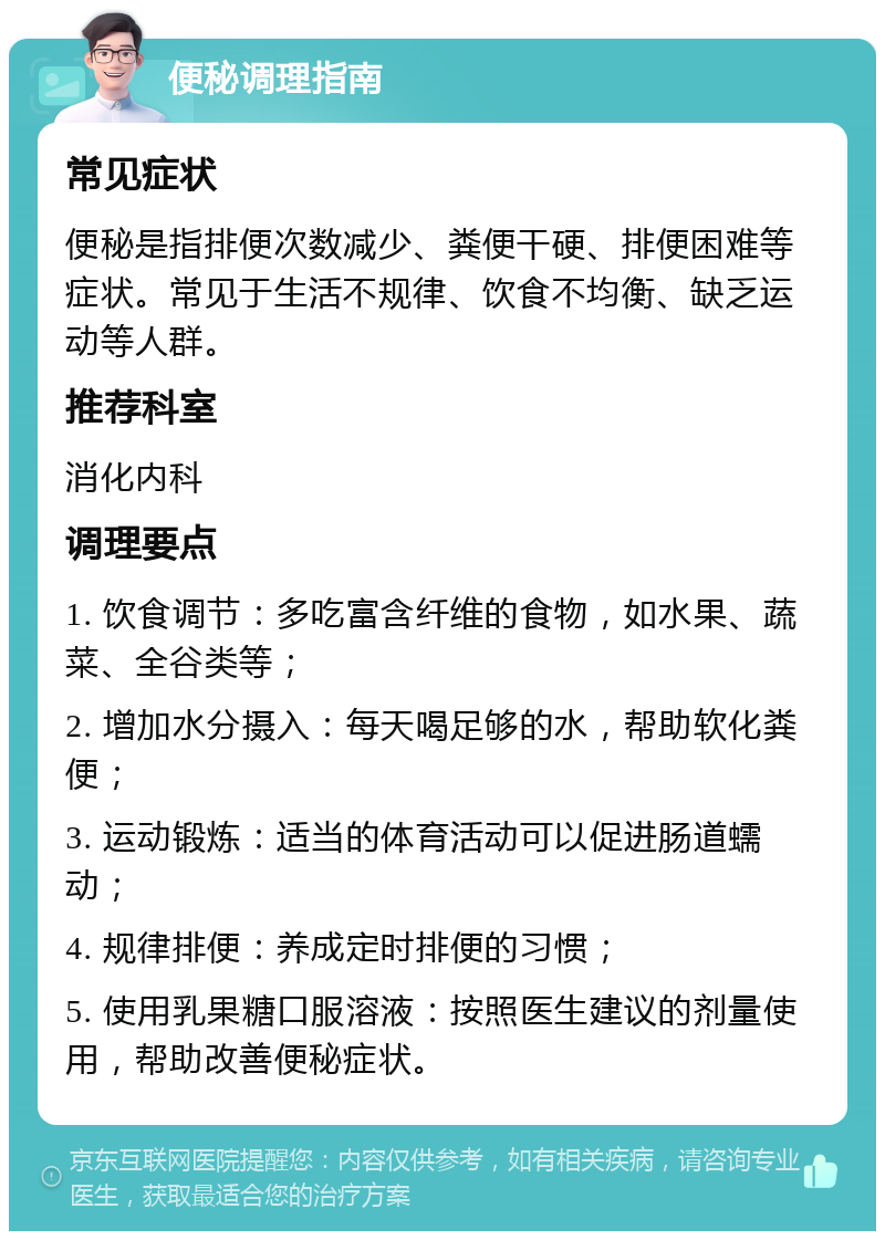 便秘调理指南 常见症状 便秘是指排便次数减少、粪便干硬、排便困难等症状。常见于生活不规律、饮食不均衡、缺乏运动等人群。 推荐科室 消化内科 调理要点 1. 饮食调节：多吃富含纤维的食物，如水果、蔬菜、全谷类等； 2. 增加水分摄入：每天喝足够的水，帮助软化粪便； 3. 运动锻炼：适当的体育活动可以促进肠道蠕动； 4. 规律排便：养成定时排便的习惯； 5. 使用乳果糖口服溶液：按照医生建议的剂量使用，帮助改善便秘症状。