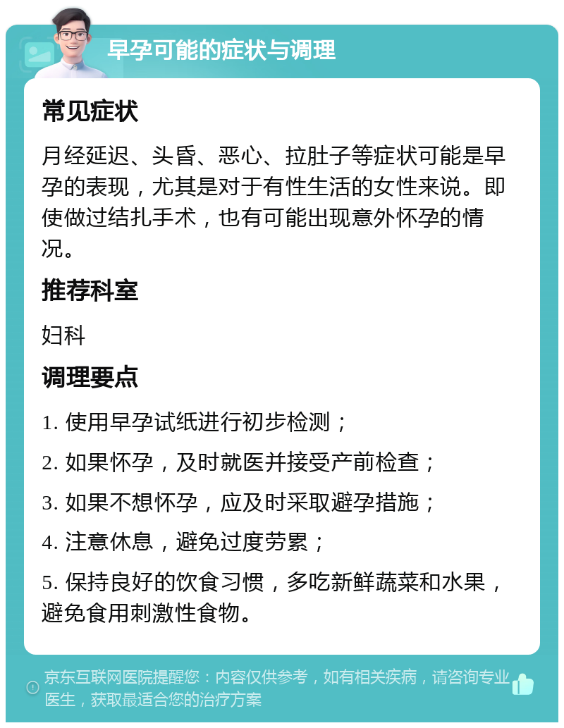 早孕可能的症状与调理 常见症状 月经延迟、头昏、恶心、拉肚子等症状可能是早孕的表现，尤其是对于有性生活的女性来说。即使做过结扎手术，也有可能出现意外怀孕的情况。 推荐科室 妇科 调理要点 1. 使用早孕试纸进行初步检测； 2. 如果怀孕，及时就医并接受产前检查； 3. 如果不想怀孕，应及时采取避孕措施； 4. 注意休息，避免过度劳累； 5. 保持良好的饮食习惯，多吃新鲜蔬菜和水果，避免食用刺激性食物。