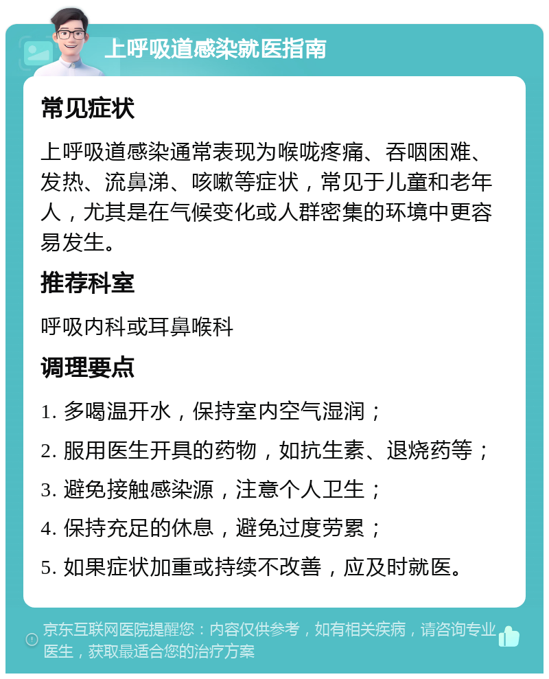 上呼吸道感染就医指南 常见症状 上呼吸道感染通常表现为喉咙疼痛、吞咽困难、发热、流鼻涕、咳嗽等症状，常见于儿童和老年人，尤其是在气候变化或人群密集的环境中更容易发生。 推荐科室 呼吸内科或耳鼻喉科 调理要点 1. 多喝温开水，保持室内空气湿润； 2. 服用医生开具的药物，如抗生素、退烧药等； 3. 避免接触感染源，注意个人卫生； 4. 保持充足的休息，避免过度劳累； 5. 如果症状加重或持续不改善，应及时就医。