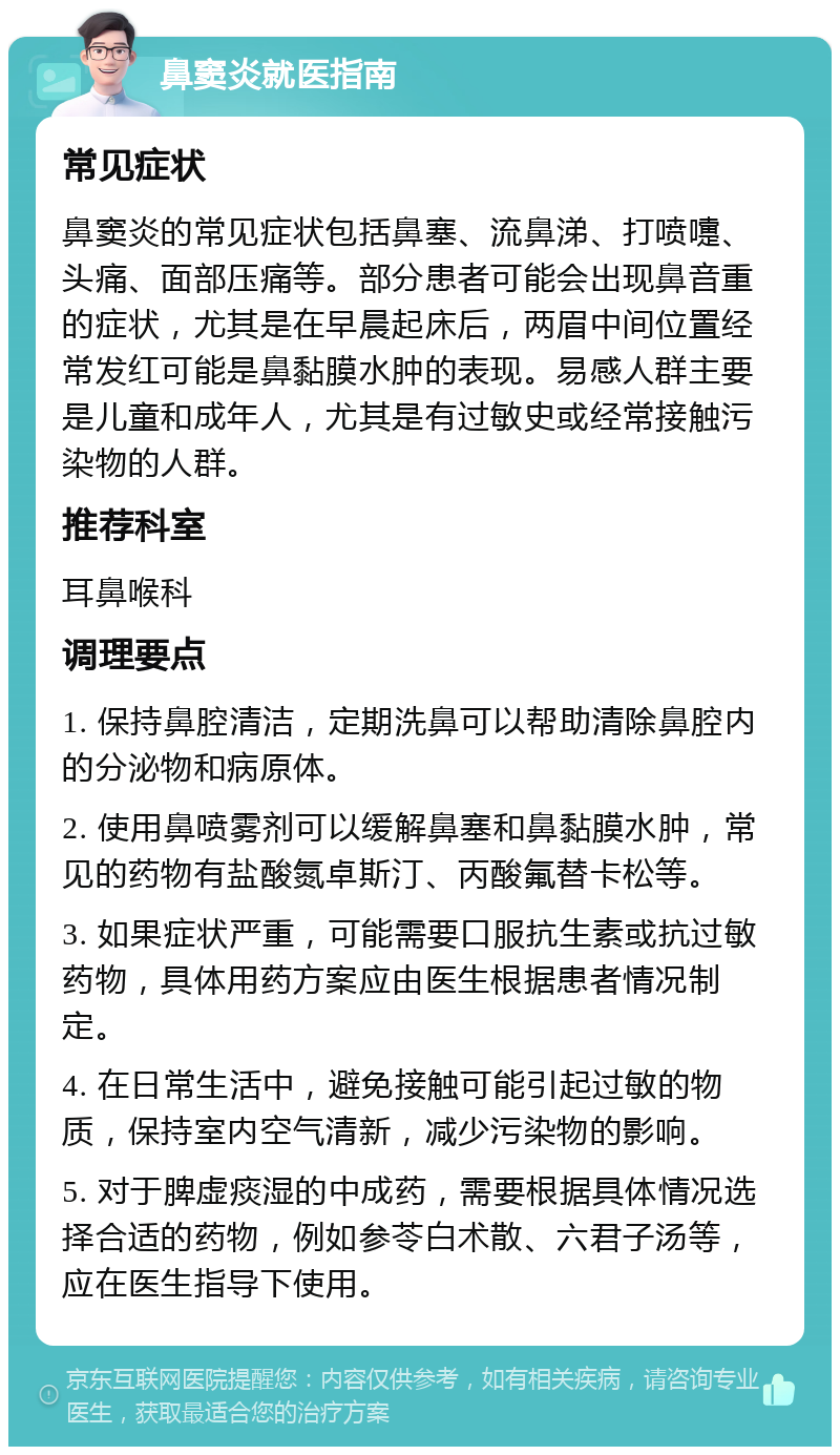 鼻窦炎就医指南 常见症状 鼻窦炎的常见症状包括鼻塞、流鼻涕、打喷嚏、头痛、面部压痛等。部分患者可能会出现鼻音重的症状，尤其是在早晨起床后，两眉中间位置经常发红可能是鼻黏膜水肿的表现。易感人群主要是儿童和成年人，尤其是有过敏史或经常接触污染物的人群。 推荐科室 耳鼻喉科 调理要点 1. 保持鼻腔清洁，定期洗鼻可以帮助清除鼻腔内的分泌物和病原体。 2. 使用鼻喷雾剂可以缓解鼻塞和鼻黏膜水肿，常见的药物有盐酸氮卓斯汀、丙酸氟替卡松等。 3. 如果症状严重，可能需要口服抗生素或抗过敏药物，具体用药方案应由医生根据患者情况制定。 4. 在日常生活中，避免接触可能引起过敏的物质，保持室内空气清新，减少污染物的影响。 5. 对于脾虚痰湿的中成药，需要根据具体情况选择合适的药物，例如参苓白术散、六君子汤等，应在医生指导下使用。