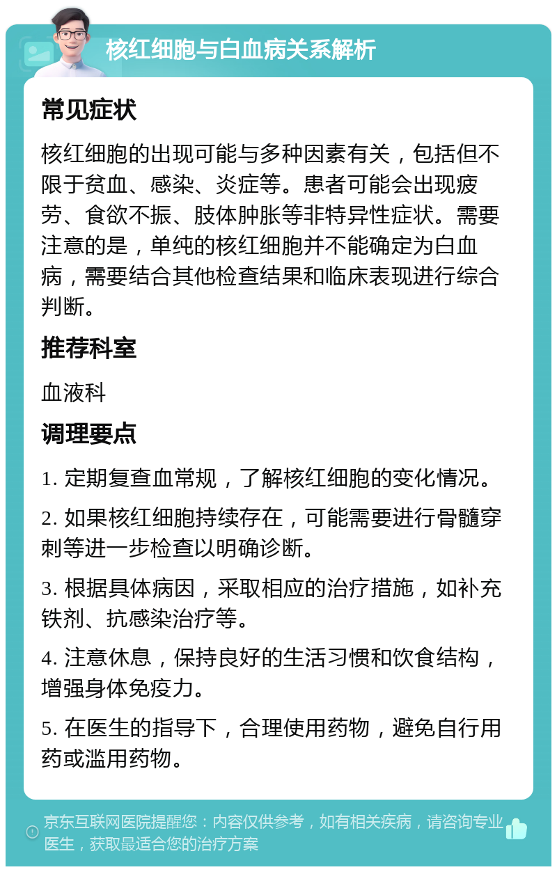 核红细胞与白血病关系解析 常见症状 核红细胞的出现可能与多种因素有关，包括但不限于贫血、感染、炎症等。患者可能会出现疲劳、食欲不振、肢体肿胀等非特异性症状。需要注意的是，单纯的核红细胞并不能确定为白血病，需要结合其他检查结果和临床表现进行综合判断。 推荐科室 血液科 调理要点 1. 定期复查血常规，了解核红细胞的变化情况。 2. 如果核红细胞持续存在，可能需要进行骨髓穿刺等进一步检查以明确诊断。 3. 根据具体病因，采取相应的治疗措施，如补充铁剂、抗感染治疗等。 4. 注意休息，保持良好的生活习惯和饮食结构，增强身体免疫力。 5. 在医生的指导下，合理使用药物，避免自行用药或滥用药物。