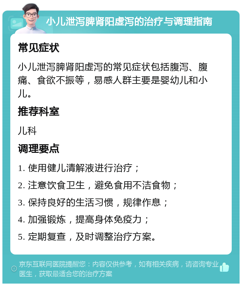 小儿泄泻脾肾阳虚泻的治疗与调理指南 常见症状 小儿泄泻脾肾阳虚泻的常见症状包括腹泻、腹痛、食欲不振等，易感人群主要是婴幼儿和小儿。 推荐科室 儿科 调理要点 1. 使用健儿清解液进行治疗； 2. 注意饮食卫生，避免食用不洁食物； 3. 保持良好的生活习惯，规律作息； 4. 加强锻炼，提高身体免疫力； 5. 定期复查，及时调整治疗方案。