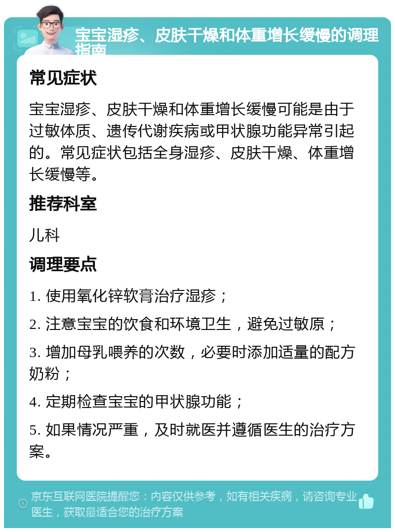 宝宝湿疹、皮肤干燥和体重增长缓慢的调理指南 常见症状 宝宝湿疹、皮肤干燥和体重增长缓慢可能是由于过敏体质、遗传代谢疾病或甲状腺功能异常引起的。常见症状包括全身湿疹、皮肤干燥、体重增长缓慢等。 推荐科室 儿科 调理要点 1. 使用氧化锌软膏治疗湿疹； 2. 注意宝宝的饮食和环境卫生，避免过敏原； 3. 增加母乳喂养的次数，必要时添加适量的配方奶粉； 4. 定期检查宝宝的甲状腺功能； 5. 如果情况严重，及时就医并遵循医生的治疗方案。