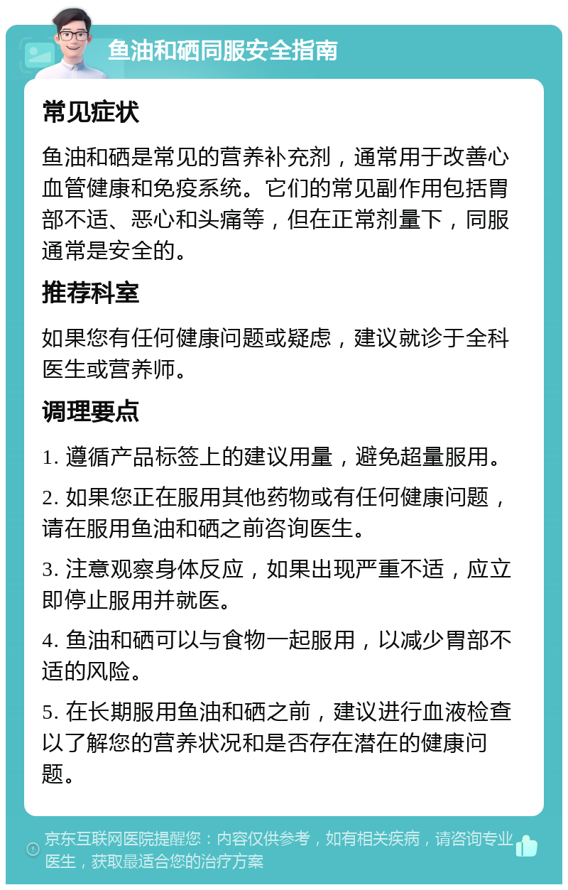 鱼油和硒同服安全指南 常见症状 鱼油和硒是常见的营养补充剂，通常用于改善心血管健康和免疫系统。它们的常见副作用包括胃部不适、恶心和头痛等，但在正常剂量下，同服通常是安全的。 推荐科室 如果您有任何健康问题或疑虑，建议就诊于全科医生或营养师。 调理要点 1. 遵循产品标签上的建议用量，避免超量服用。 2. 如果您正在服用其他药物或有任何健康问题，请在服用鱼油和硒之前咨询医生。 3. 注意观察身体反应，如果出现严重不适，应立即停止服用并就医。 4. 鱼油和硒可以与食物一起服用，以减少胃部不适的风险。 5. 在长期服用鱼油和硒之前，建议进行血液检查以了解您的营养状况和是否存在潜在的健康问题。