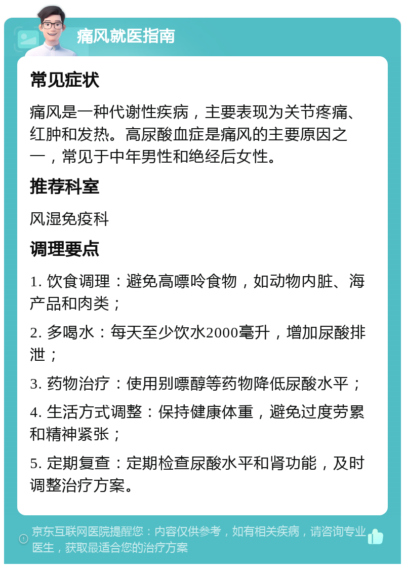 痛风就医指南 常见症状 痛风是一种代谢性疾病，主要表现为关节疼痛、红肿和发热。高尿酸血症是痛风的主要原因之一，常见于中年男性和绝经后女性。 推荐科室 风湿免疫科 调理要点 1. 饮食调理：避免高嘌呤食物，如动物内脏、海产品和肉类； 2. 多喝水：每天至少饮水2000毫升，增加尿酸排泄； 3. 药物治疗：使用别嘌醇等药物降低尿酸水平； 4. 生活方式调整：保持健康体重，避免过度劳累和精神紧张； 5. 定期复查：定期检查尿酸水平和肾功能，及时调整治疗方案。