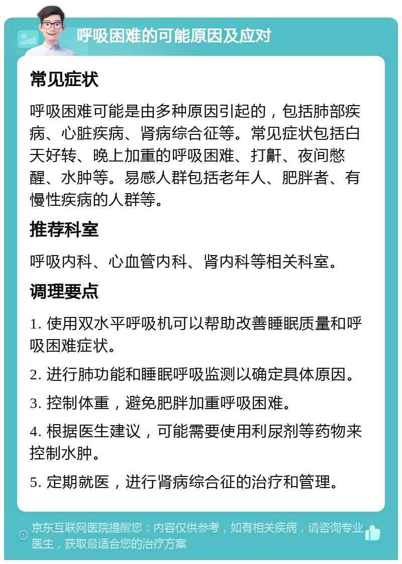 呼吸困难的可能原因及应对 常见症状 呼吸困难可能是由多种原因引起的，包括肺部疾病、心脏疾病、肾病综合征等。常见症状包括白天好转、晚上加重的呼吸困难、打鼾、夜间憋醒、水肿等。易感人群包括老年人、肥胖者、有慢性疾病的人群等。 推荐科室 呼吸内科、心血管内科、肾内科等相关科室。 调理要点 1. 使用双水平呼吸机可以帮助改善睡眠质量和呼吸困难症状。 2. 进行肺功能和睡眠呼吸监测以确定具体原因。 3. 控制体重，避免肥胖加重呼吸困难。 4. 根据医生建议，可能需要使用利尿剂等药物来控制水肿。 5. 定期就医，进行肾病综合征的治疗和管理。