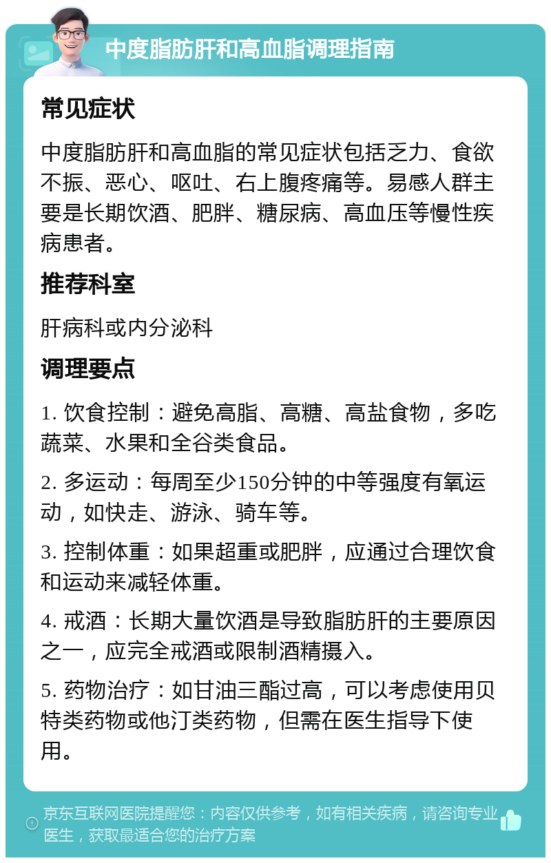 中度脂肪肝和高血脂调理指南 常见症状 中度脂肪肝和高血脂的常见症状包括乏力、食欲不振、恶心、呕吐、右上腹疼痛等。易感人群主要是长期饮酒、肥胖、糖尿病、高血压等慢性疾病患者。 推荐科室 肝病科或内分泌科 调理要点 1. 饮食控制：避免高脂、高糖、高盐食物，多吃蔬菜、水果和全谷类食品。 2. 多运动：每周至少150分钟的中等强度有氧运动，如快走、游泳、骑车等。 3. 控制体重：如果超重或肥胖，应通过合理饮食和运动来减轻体重。 4. 戒酒：长期大量饮酒是导致脂肪肝的主要原因之一，应完全戒酒或限制酒精摄入。 5. 药物治疗：如甘油三酯过高，可以考虑使用贝特类药物或他汀类药物，但需在医生指导下使用。