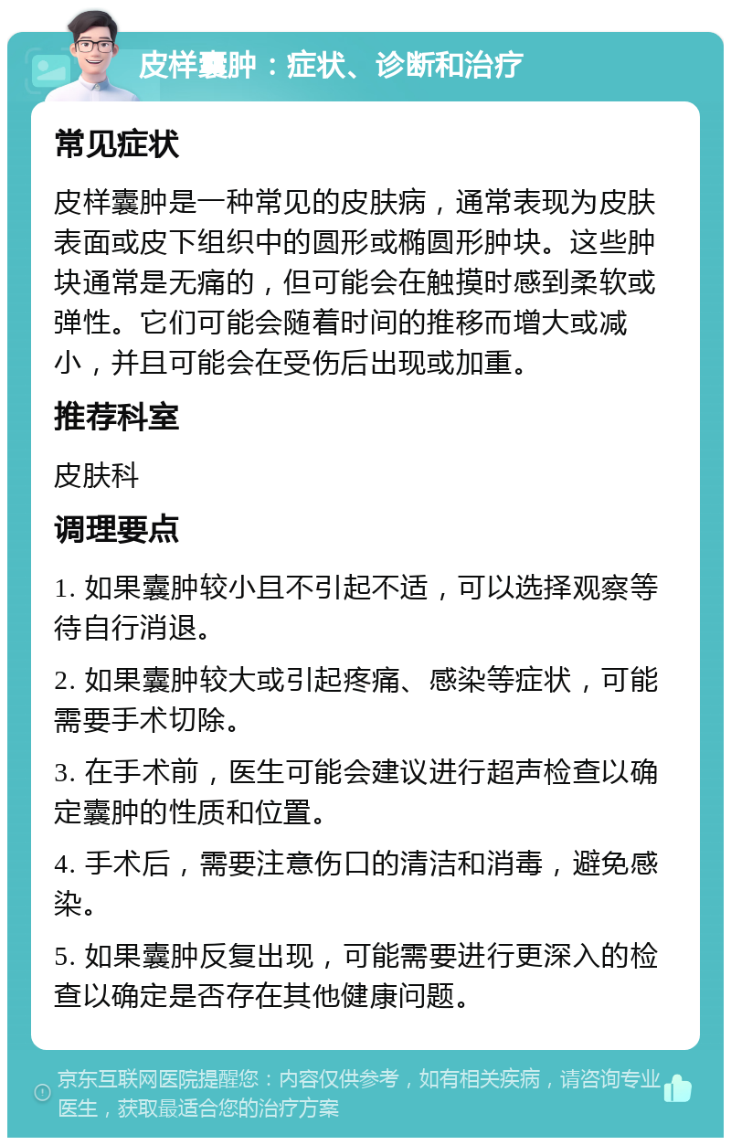 皮样囊肿：症状、诊断和治疗 常见症状 皮样囊肿是一种常见的皮肤病，通常表现为皮肤表面或皮下组织中的圆形或椭圆形肿块。这些肿块通常是无痛的，但可能会在触摸时感到柔软或弹性。它们可能会随着时间的推移而增大或减小，并且可能会在受伤后出现或加重。 推荐科室 皮肤科 调理要点 1. 如果囊肿较小且不引起不适，可以选择观察等待自行消退。 2. 如果囊肿较大或引起疼痛、感染等症状，可能需要手术切除。 3. 在手术前，医生可能会建议进行超声检查以确定囊肿的性质和位置。 4. 手术后，需要注意伤口的清洁和消毒，避免感染。 5. 如果囊肿反复出现，可能需要进行更深入的检查以确定是否存在其他健康问题。