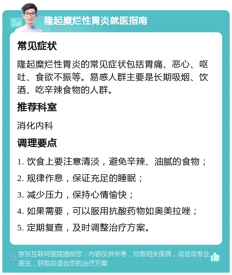 隆起糜烂性胃炎就医指南 常见症状 隆起糜烂性胃炎的常见症状包括胃痛、恶心、呕吐、食欲不振等。易感人群主要是长期吸烟、饮酒、吃辛辣食物的人群。 推荐科室 消化内科 调理要点 1. 饮食上要注意清淡，避免辛辣、油腻的食物； 2. 规律作息，保证充足的睡眠； 3. 减少压力，保持心情愉快； 4. 如果需要，可以服用抗酸药物如奥美拉唑； 5. 定期复查，及时调整治疗方案。