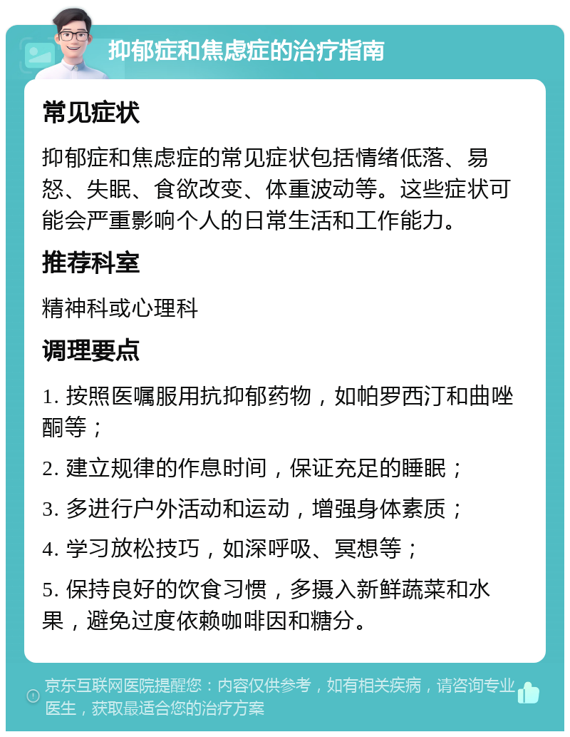 抑郁症和焦虑症的治疗指南 常见症状 抑郁症和焦虑症的常见症状包括情绪低落、易怒、失眠、食欲改变、体重波动等。这些症状可能会严重影响个人的日常生活和工作能力。 推荐科室 精神科或心理科 调理要点 1. 按照医嘱服用抗抑郁药物，如帕罗西汀和曲唑酮等； 2. 建立规律的作息时间，保证充足的睡眠； 3. 多进行户外活动和运动，增强身体素质； 4. 学习放松技巧，如深呼吸、冥想等； 5. 保持良好的饮食习惯，多摄入新鲜蔬菜和水果，避免过度依赖咖啡因和糖分。