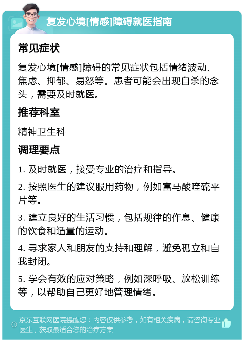 复发心境[情感]障碍就医指南 常见症状 复发心境[情感]障碍的常见症状包括情绪波动、焦虑、抑郁、易怒等。患者可能会出现自杀的念头，需要及时就医。 推荐科室 精神卫生科 调理要点 1. 及时就医，接受专业的治疗和指导。 2. 按照医生的建议服用药物，例如富马酸喹硫平片等。 3. 建立良好的生活习惯，包括规律的作息、健康的饮食和适量的运动。 4. 寻求家人和朋友的支持和理解，避免孤立和自我封闭。 5. 学会有效的应对策略，例如深呼吸、放松训练等，以帮助自己更好地管理情绪。