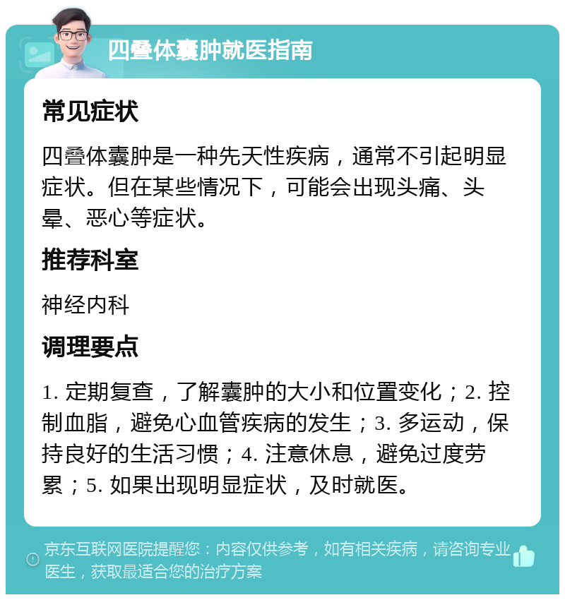 四叠体囊肿就医指南 常见症状 四叠体囊肿是一种先天性疾病，通常不引起明显症状。但在某些情况下，可能会出现头痛、头晕、恶心等症状。 推荐科室 神经内科 调理要点 1. 定期复查，了解囊肿的大小和位置变化；2. 控制血脂，避免心血管疾病的发生；3. 多运动，保持良好的生活习惯；4. 注意休息，避免过度劳累；5. 如果出现明显症状，及时就医。