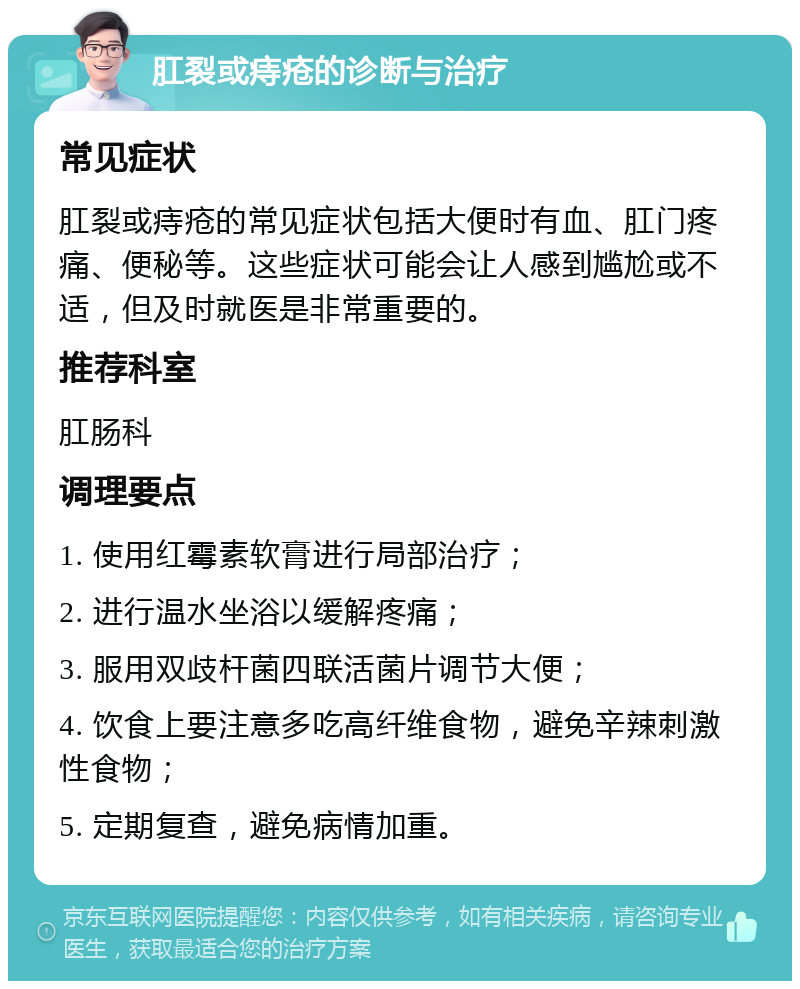 肛裂或痔疮的诊断与治疗 常见症状 肛裂或痔疮的常见症状包括大便时有血、肛门疼痛、便秘等。这些症状可能会让人感到尴尬或不适，但及时就医是非常重要的。 推荐科室 肛肠科 调理要点 1. 使用红霉素软膏进行局部治疗； 2. 进行温水坐浴以缓解疼痛； 3. 服用双歧杆菌四联活菌片调节大便； 4. 饮食上要注意多吃高纤维食物，避免辛辣刺激性食物； 5. 定期复查，避免病情加重。