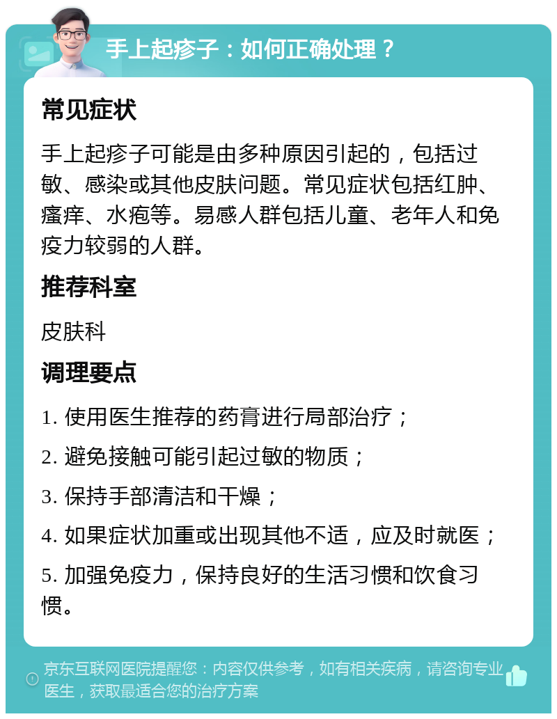 手上起疹子：如何正确处理？ 常见症状 手上起疹子可能是由多种原因引起的，包括过敏、感染或其他皮肤问题。常见症状包括红肿、瘙痒、水疱等。易感人群包括儿童、老年人和免疫力较弱的人群。 推荐科室 皮肤科 调理要点 1. 使用医生推荐的药膏进行局部治疗； 2. 避免接触可能引起过敏的物质； 3. 保持手部清洁和干燥； 4. 如果症状加重或出现其他不适，应及时就医； 5. 加强免疫力，保持良好的生活习惯和饮食习惯。