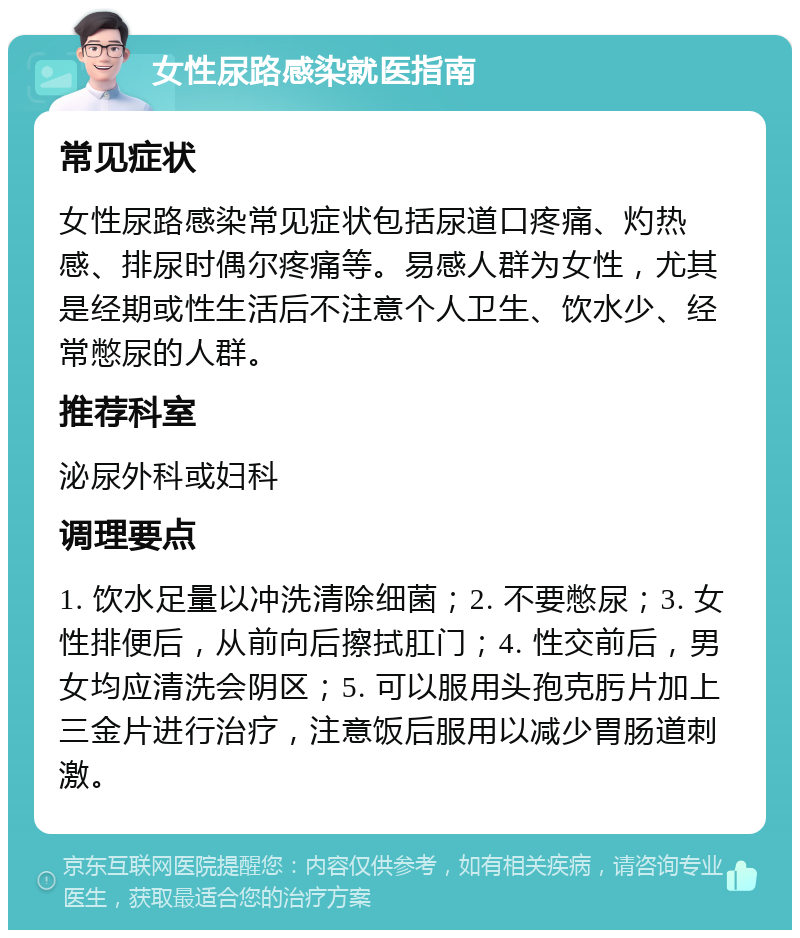 女性尿路感染就医指南 常见症状 女性尿路感染常见症状包括尿道口疼痛、灼热感、排尿时偶尔疼痛等。易感人群为女性，尤其是经期或性生活后不注意个人卫生、饮水少、经常憋尿的人群。 推荐科室 泌尿外科或妇科 调理要点 1. 饮水足量以冲洗清除细菌；2. 不要憋尿；3. 女性排便后，从前向后擦拭肛门；4. 性交前后，男女均应清洗会阴区；5. 可以服用头孢克肟片加上三金片进行治疗，注意饭后服用以减少胃肠道刺激。