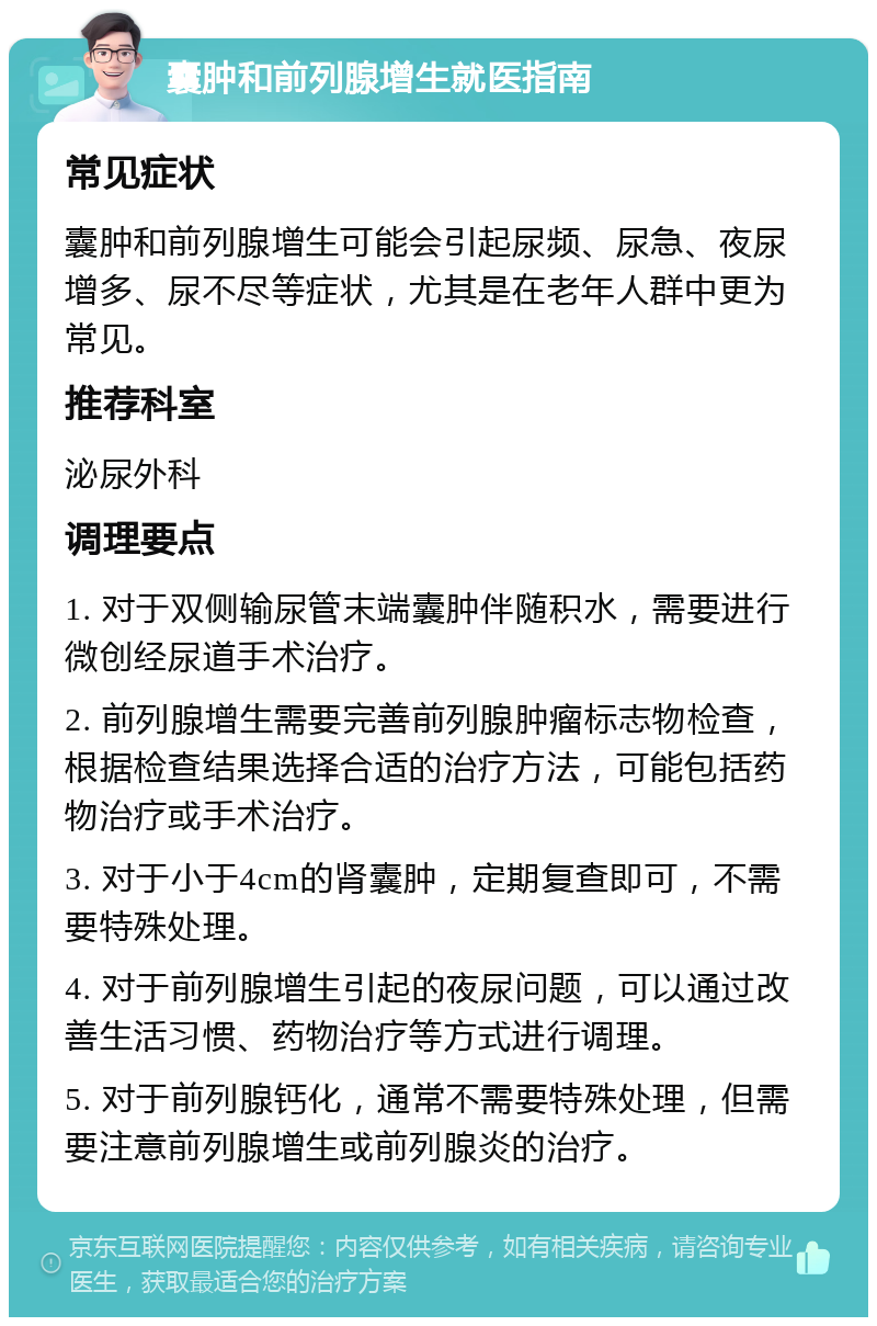 囊肿和前列腺增生就医指南 常见症状 囊肿和前列腺增生可能会引起尿频、尿急、夜尿增多、尿不尽等症状，尤其是在老年人群中更为常见。 推荐科室 泌尿外科 调理要点 1. 对于双侧输尿管末端囊肿伴随积水，需要进行微创经尿道手术治疗。 2. 前列腺增生需要完善前列腺肿瘤标志物检查，根据检查结果选择合适的治疗方法，可能包括药物治疗或手术治疗。 3. 对于小于4cm的肾囊肿，定期复查即可，不需要特殊处理。 4. 对于前列腺增生引起的夜尿问题，可以通过改善生活习惯、药物治疗等方式进行调理。 5. 对于前列腺钙化，通常不需要特殊处理，但需要注意前列腺增生或前列腺炎的治疗。