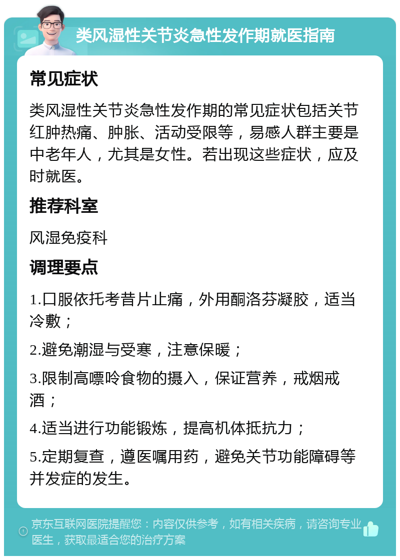 类风湿性关节炎急性发作期就医指南 常见症状 类风湿性关节炎急性发作期的常见症状包括关节红肿热痛、肿胀、活动受限等，易感人群主要是中老年人，尤其是女性。若出现这些症状，应及时就医。 推荐科室 风湿免疫科 调理要点 1.口服依托考昔片止痛，外用酮洛芬凝胶，适当冷敷； 2.避免潮湿与受寒，注意保暖； 3.限制高嘌呤食物的摄入，保证营养，戒烟戒酒； 4.适当进行功能锻炼，提高机体抵抗力； 5.定期复查，遵医嘱用药，避免关节功能障碍等并发症的发生。