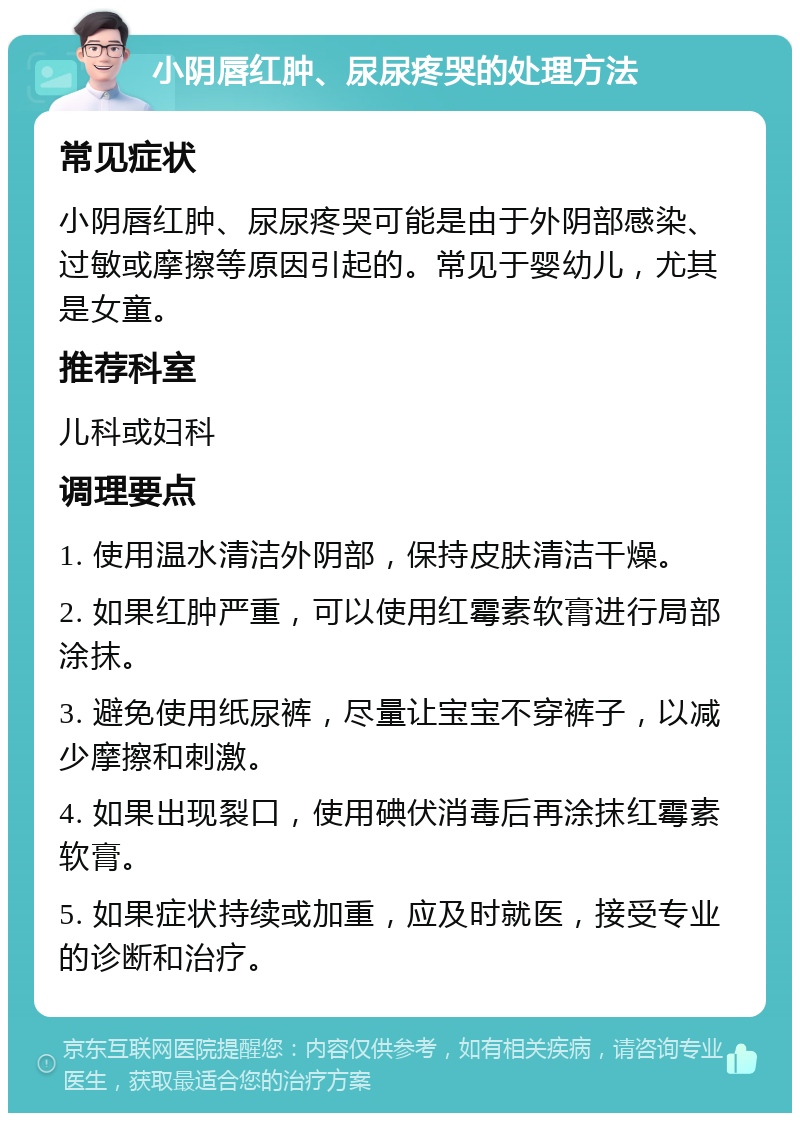 小阴唇红肿、尿尿疼哭的处理方法 常见症状 小阴唇红肿、尿尿疼哭可能是由于外阴部感染、过敏或摩擦等原因引起的。常见于婴幼儿，尤其是女童。 推荐科室 儿科或妇科 调理要点 1. 使用温水清洁外阴部，保持皮肤清洁干燥。 2. 如果红肿严重，可以使用红霉素软膏进行局部涂抹。 3. 避免使用纸尿裤，尽量让宝宝不穿裤子，以减少摩擦和刺激。 4. 如果出现裂口，使用碘伏消毒后再涂抹红霉素软膏。 5. 如果症状持续或加重，应及时就医，接受专业的诊断和治疗。