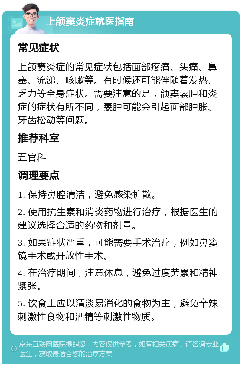 上颌窦炎症就医指南 常见症状 上颌窦炎症的常见症状包括面部疼痛、头痛、鼻塞、流涕、咳嗽等。有时候还可能伴随着发热、乏力等全身症状。需要注意的是，颌窦囊肿和炎症的症状有所不同，囊肿可能会引起面部肿胀、牙齿松动等问题。 推荐科室 五官科 调理要点 1. 保持鼻腔清洁，避免感染扩散。 2. 使用抗生素和消炎药物进行治疗，根据医生的建议选择合适的药物和剂量。 3. 如果症状严重，可能需要手术治疗，例如鼻窦镜手术或开放性手术。 4. 在治疗期间，注意休息，避免过度劳累和精神紧张。 5. 饮食上应以清淡易消化的食物为主，避免辛辣刺激性食物和酒精等刺激性物质。