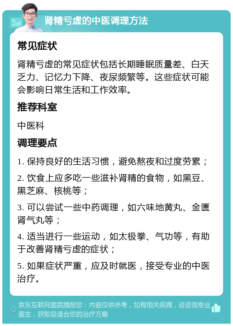 肾精亏虚的中医调理方法 常见症状 肾精亏虚的常见症状包括长期睡眠质量差、白天乏力、记忆力下降、夜尿频繁等。这些症状可能会影响日常生活和工作效率。 推荐科室 中医科 调理要点 1. 保持良好的生活习惯，避免熬夜和过度劳累； 2. 饮食上应多吃一些滋补肾精的食物，如黑豆、黑芝麻、核桃等； 3. 可以尝试一些中药调理，如六味地黄丸、金匮肾气丸等； 4. 适当进行一些运动，如太极拳、气功等，有助于改善肾精亏虚的症状； 5. 如果症状严重，应及时就医，接受专业的中医治疗。