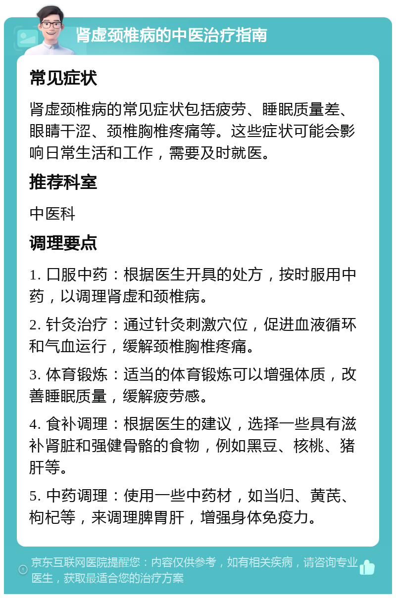 肾虚颈椎病的中医治疗指南 常见症状 肾虚颈椎病的常见症状包括疲劳、睡眠质量差、眼睛干涩、颈椎胸椎疼痛等。这些症状可能会影响日常生活和工作，需要及时就医。 推荐科室 中医科 调理要点 1. 口服中药：根据医生开具的处方，按时服用中药，以调理肾虚和颈椎病。 2. 针灸治疗：通过针灸刺激穴位，促进血液循环和气血运行，缓解颈椎胸椎疼痛。 3. 体育锻炼：适当的体育锻炼可以增强体质，改善睡眠质量，缓解疲劳感。 4. 食补调理：根据医生的建议，选择一些具有滋补肾脏和强健骨骼的食物，例如黑豆、核桃、猪肝等。 5. 中药调理：使用一些中药材，如当归、黄芪、枸杞等，来调理脾胃肝，增强身体免疫力。