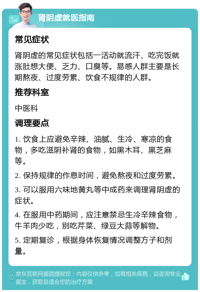 肾阴虚就医指南 常见症状 肾阴虚的常见症状包括一活动就流汗、吃完饭就涨肚想大便、乏力、口臭等。易感人群主要是长期熬夜、过度劳累、饮食不规律的人群。 推荐科室 中医科 调理要点 1. 饮食上应避免辛辣、油腻、生冷、寒凉的食物，多吃滋阴补肾的食物，如黑木耳、黑芝麻等。 2. 保持规律的作息时间，避免熬夜和过度劳累。 3. 可以服用六味地黄丸等中成药来调理肾阴虚的症状。 4. 在服用中药期间，应注意禁忌生冷辛辣食物，牛羊肉少吃，别吃芹菜、绿豆大蒜等解物。 5. 定期复诊，根据身体恢复情况调整方子和剂量。