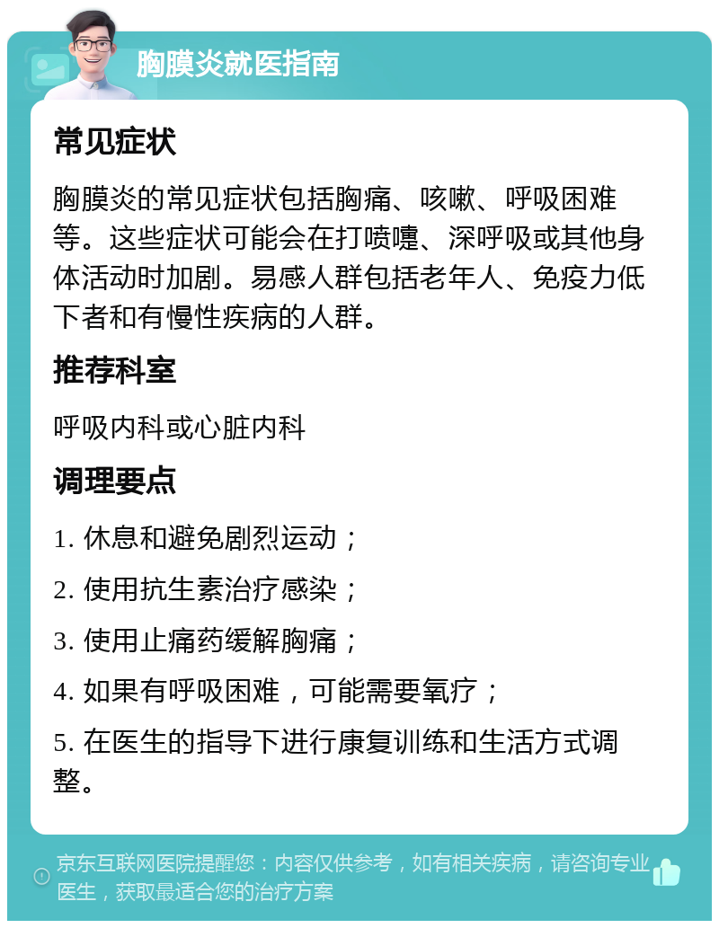 胸膜炎就医指南 常见症状 胸膜炎的常见症状包括胸痛、咳嗽、呼吸困难等。这些症状可能会在打喷嚏、深呼吸或其他身体活动时加剧。易感人群包括老年人、免疫力低下者和有慢性疾病的人群。 推荐科室 呼吸内科或心脏内科 调理要点 1. 休息和避免剧烈运动； 2. 使用抗生素治疗感染； 3. 使用止痛药缓解胸痛； 4. 如果有呼吸困难，可能需要氧疗； 5. 在医生的指导下进行康复训练和生活方式调整。