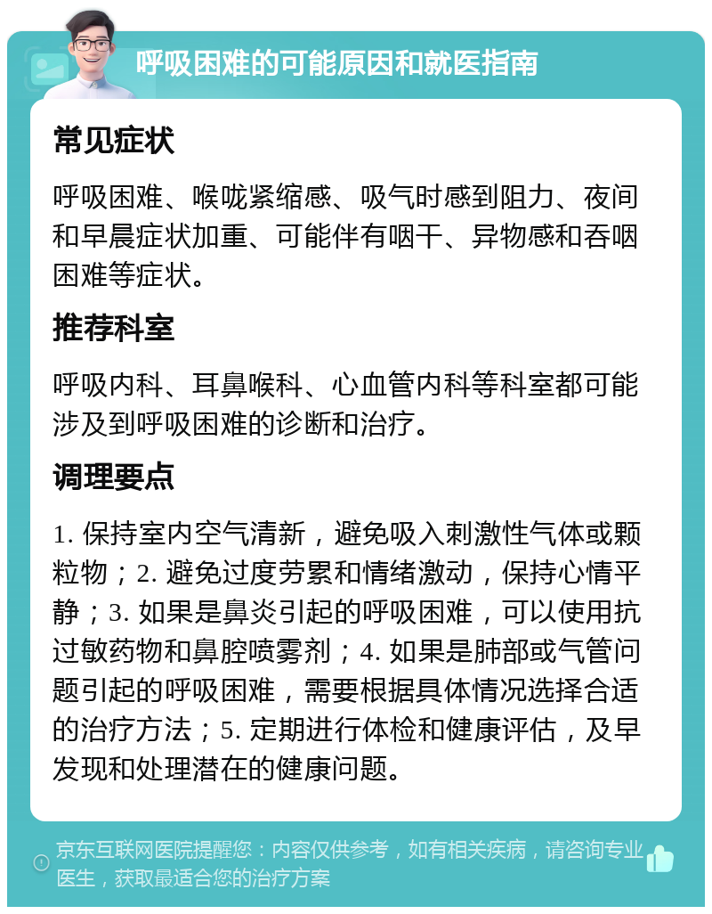 呼吸困难的可能原因和就医指南 常见症状 呼吸困难、喉咙紧缩感、吸气时感到阻力、夜间和早晨症状加重、可能伴有咽干、异物感和吞咽困难等症状。 推荐科室 呼吸内科、耳鼻喉科、心血管内科等科室都可能涉及到呼吸困难的诊断和治疗。 调理要点 1. 保持室内空气清新，避免吸入刺激性气体或颗粒物；2. 避免过度劳累和情绪激动，保持心情平静；3. 如果是鼻炎引起的呼吸困难，可以使用抗过敏药物和鼻腔喷雾剂；4. 如果是肺部或气管问题引起的呼吸困难，需要根据具体情况选择合适的治疗方法；5. 定期进行体检和健康评估，及早发现和处理潜在的健康问题。