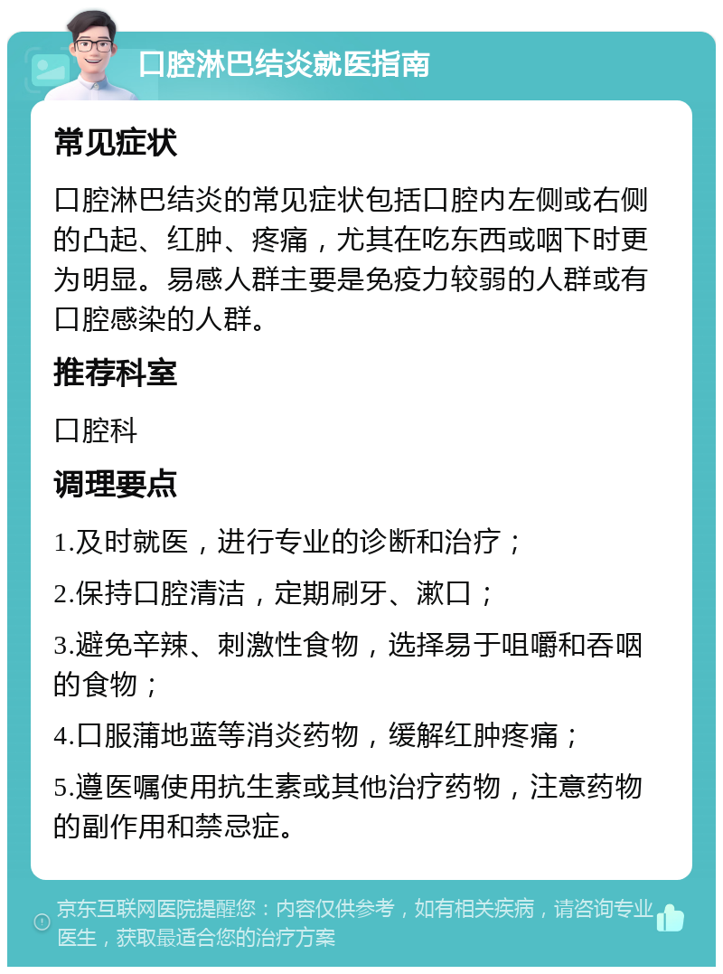 口腔淋巴结炎就医指南 常见症状 口腔淋巴结炎的常见症状包括口腔内左侧或右侧的凸起、红肿、疼痛，尤其在吃东西或咽下时更为明显。易感人群主要是免疫力较弱的人群或有口腔感染的人群。 推荐科室 口腔科 调理要点 1.及时就医，进行专业的诊断和治疗； 2.保持口腔清洁，定期刷牙、漱口； 3.避免辛辣、刺激性食物，选择易于咀嚼和吞咽的食物； 4.口服蒲地蓝等消炎药物，缓解红肿疼痛； 5.遵医嘱使用抗生素或其他治疗药物，注意药物的副作用和禁忌症。