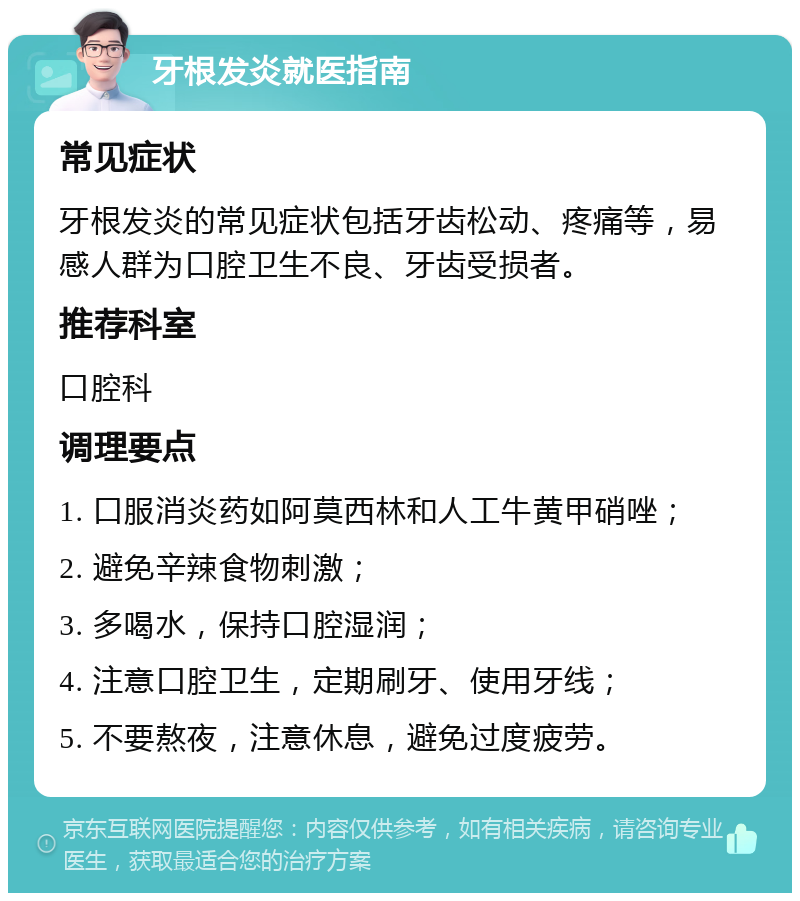 牙根发炎就医指南 常见症状 牙根发炎的常见症状包括牙齿松动、疼痛等，易感人群为口腔卫生不良、牙齿受损者。 推荐科室 口腔科 调理要点 1. 口服消炎药如阿莫西林和人工牛黄甲硝唑； 2. 避免辛辣食物刺激； 3. 多喝水，保持口腔湿润； 4. 注意口腔卫生，定期刷牙、使用牙线； 5. 不要熬夜，注意休息，避免过度疲劳。