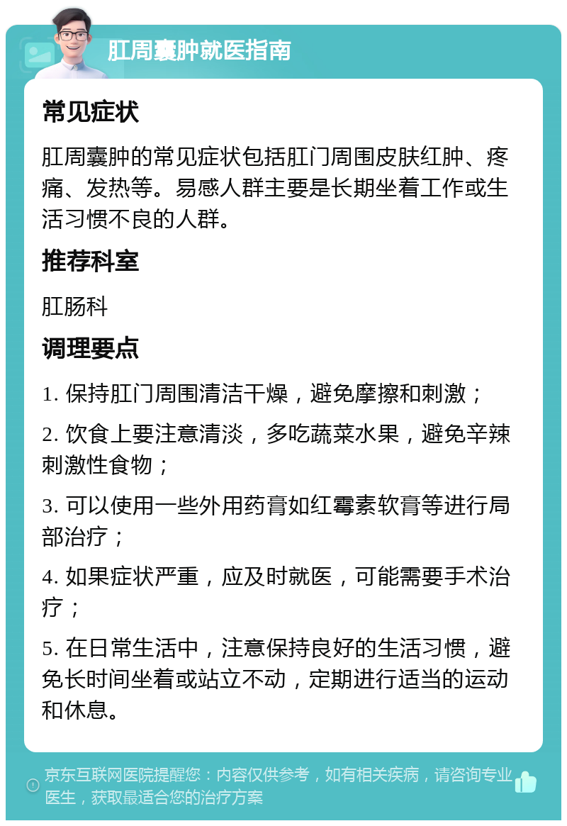 肛周囊肿就医指南 常见症状 肛周囊肿的常见症状包括肛门周围皮肤红肿、疼痛、发热等。易感人群主要是长期坐着工作或生活习惯不良的人群。 推荐科室 肛肠科 调理要点 1. 保持肛门周围清洁干燥，避免摩擦和刺激； 2. 饮食上要注意清淡，多吃蔬菜水果，避免辛辣刺激性食物； 3. 可以使用一些外用药膏如红霉素软膏等进行局部治疗； 4. 如果症状严重，应及时就医，可能需要手术治疗； 5. 在日常生活中，注意保持良好的生活习惯，避免长时间坐着或站立不动，定期进行适当的运动和休息。