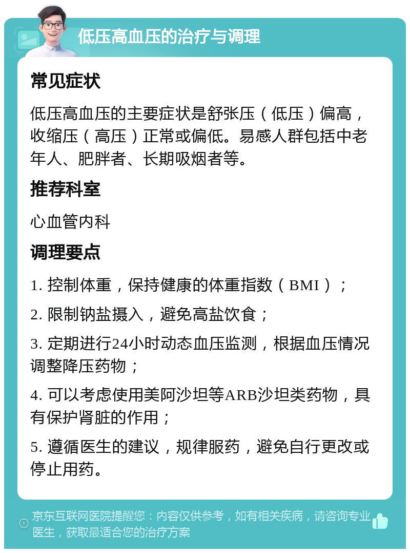 低压高血压的治疗与调理 常见症状 低压高血压的主要症状是舒张压（低压）偏高，收缩压（高压）正常或偏低。易感人群包括中老年人、肥胖者、长期吸烟者等。 推荐科室 心血管内科 调理要点 1. 控制体重，保持健康的体重指数（BMI）； 2. 限制钠盐摄入，避免高盐饮食； 3. 定期进行24小时动态血压监测，根据血压情况调整降压药物； 4. 可以考虑使用美阿沙坦等ARB沙坦类药物，具有保护肾脏的作用； 5. 遵循医生的建议，规律服药，避免自行更改或停止用药。