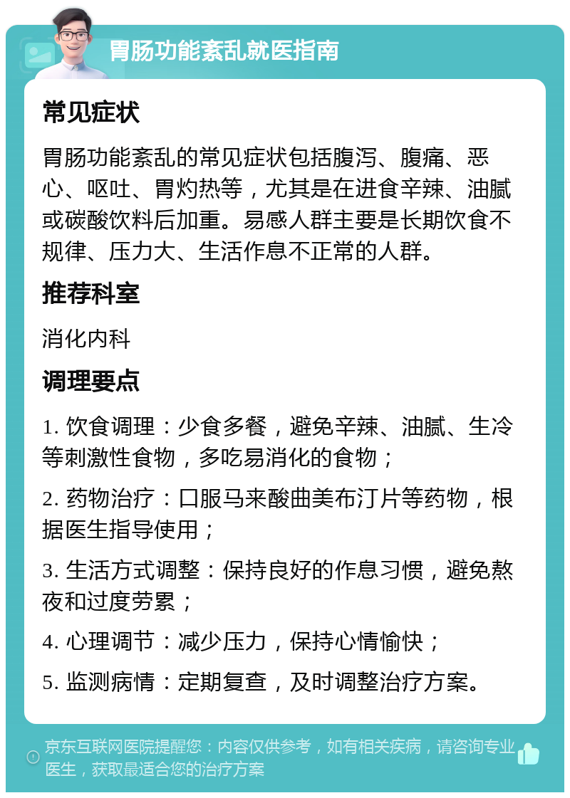 胃肠功能紊乱就医指南 常见症状 胃肠功能紊乱的常见症状包括腹泻、腹痛、恶心、呕吐、胃灼热等，尤其是在进食辛辣、油腻或碳酸饮料后加重。易感人群主要是长期饮食不规律、压力大、生活作息不正常的人群。 推荐科室 消化内科 调理要点 1. 饮食调理：少食多餐，避免辛辣、油腻、生冷等刺激性食物，多吃易消化的食物； 2. 药物治疗：口服马来酸曲美布汀片等药物，根据医生指导使用； 3. 生活方式调整：保持良好的作息习惯，避免熬夜和过度劳累； 4. 心理调节：减少压力，保持心情愉快； 5. 监测病情：定期复查，及时调整治疗方案。