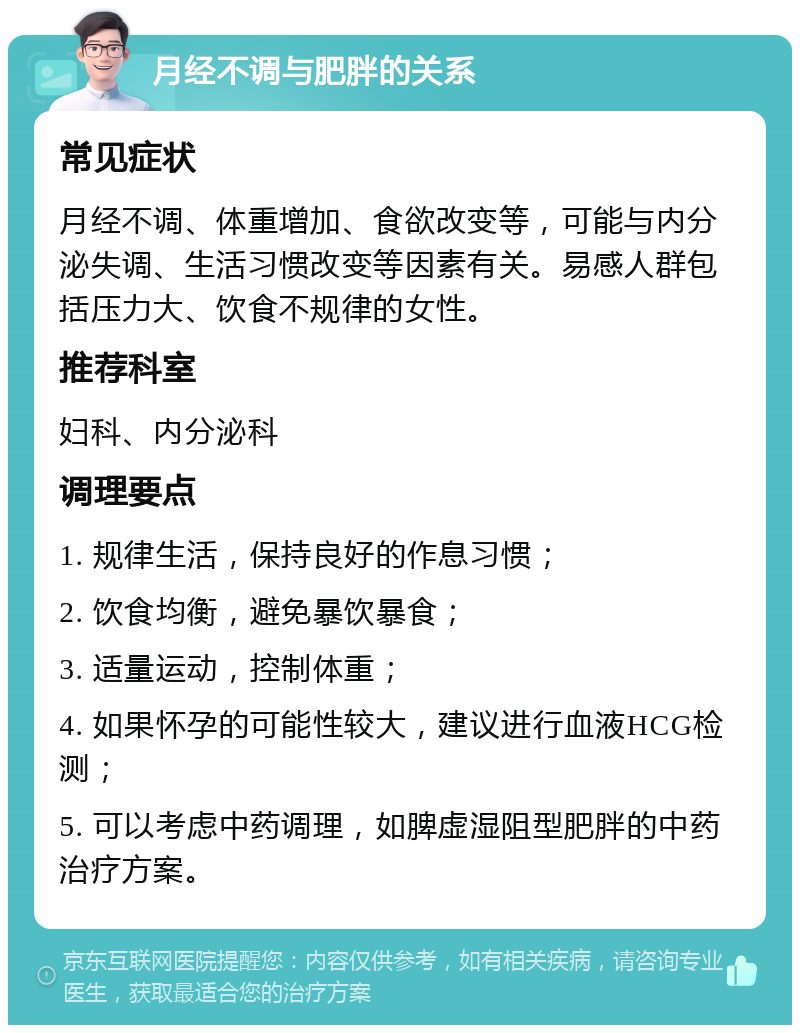 月经不调与肥胖的关系 常见症状 月经不调、体重增加、食欲改变等，可能与内分泌失调、生活习惯改变等因素有关。易感人群包括压力大、饮食不规律的女性。 推荐科室 妇科、内分泌科 调理要点 1. 规律生活，保持良好的作息习惯； 2. 饮食均衡，避免暴饮暴食； 3. 适量运动，控制体重； 4. 如果怀孕的可能性较大，建议进行血液HCG检测； 5. 可以考虑中药调理，如脾虚湿阻型肥胖的中药治疗方案。