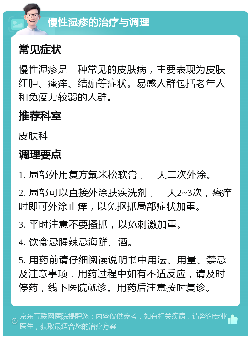 慢性湿疹的治疗与调理 常见症状 慢性湿疹是一种常见的皮肤病，主要表现为皮肤红肿、瘙痒、结痂等症状。易感人群包括老年人和免疫力较弱的人群。 推荐科室 皮肤科 调理要点 1. 局部外用复方氟米松软膏，一天二次外涂。 2. 局部可以直接外涂肤疾洗剂，一天2~3次，瘙痒时即可外涂止痒，以免抠抓局部症状加重。 3. 平时注意不要搔抓，以免刺激加重。 4. 饮食忌腥辣忌海鲜、酒。 5. 用药前请仔细阅读说明书中用法、用量、禁忌及注意事项，用药过程中如有不适反应，请及时停药，线下医院就诊。用药后注意按时复诊。