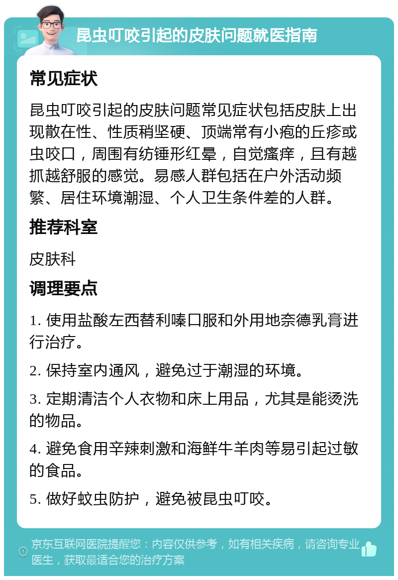 昆虫叮咬引起的皮肤问题就医指南 常见症状 昆虫叮咬引起的皮肤问题常见症状包括皮肤上出现散在性、性质稍坚硬、顶端常有小疱的丘疹或虫咬口，周围有纺锤形红晕，自觉瘙痒，且有越抓越舒服的感觉。易感人群包括在户外活动频繁、居住环境潮湿、个人卫生条件差的人群。 推荐科室 皮肤科 调理要点 1. 使用盐酸左西替利嗪口服和外用地奈德乳膏进行治疗。 2. 保持室内通风，避免过于潮湿的环境。 3. 定期清洁个人衣物和床上用品，尤其是能烫洗的物品。 4. 避免食用辛辣刺激和海鲜牛羊肉等易引起过敏的食品。 5. 做好蚊虫防护，避免被昆虫叮咬。