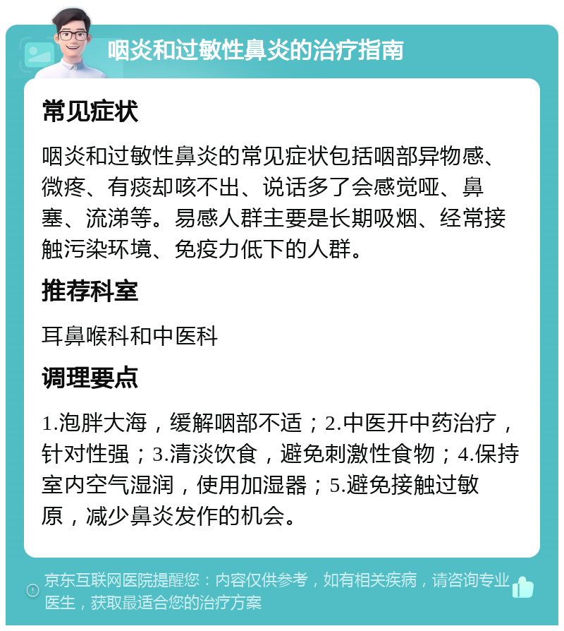 咽炎和过敏性鼻炎的治疗指南 常见症状 咽炎和过敏性鼻炎的常见症状包括咽部异物感、微疼、有痰却咳不出、说话多了会感觉哑、鼻塞、流涕等。易感人群主要是长期吸烟、经常接触污染环境、免疫力低下的人群。 推荐科室 耳鼻喉科和中医科 调理要点 1.泡胖大海，缓解咽部不适；2.中医开中药治疗，针对性强；3.清淡饮食，避免刺激性食物；4.保持室内空气湿润，使用加湿器；5.避免接触过敏原，减少鼻炎发作的机会。