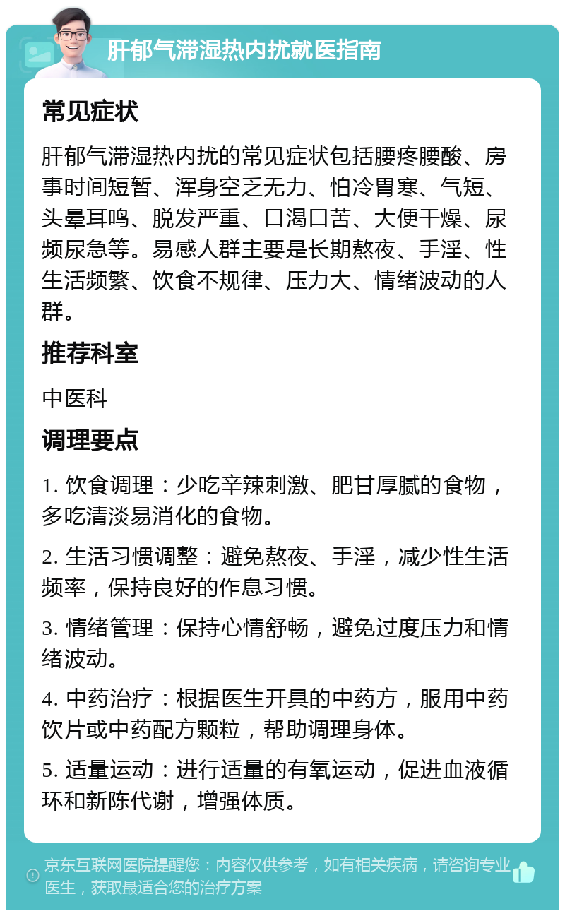 肝郁气滞湿热内扰就医指南 常见症状 肝郁气滞湿热内扰的常见症状包括腰疼腰酸、房事时间短暂、浑身空乏无力、怕冷胃寒、气短、头晕耳鸣、脱发严重、口渴口苦、大便干燥、尿频尿急等。易感人群主要是长期熬夜、手淫、性生活频繁、饮食不规律、压力大、情绪波动的人群。 推荐科室 中医科 调理要点 1. 饮食调理：少吃辛辣刺激、肥甘厚腻的食物，多吃清淡易消化的食物。 2. 生活习惯调整：避免熬夜、手淫，减少性生活频率，保持良好的作息习惯。 3. 情绪管理：保持心情舒畅，避免过度压力和情绪波动。 4. 中药治疗：根据医生开具的中药方，服用中药饮片或中药配方颗粒，帮助调理身体。 5. 适量运动：进行适量的有氧运动，促进血液循环和新陈代谢，增强体质。