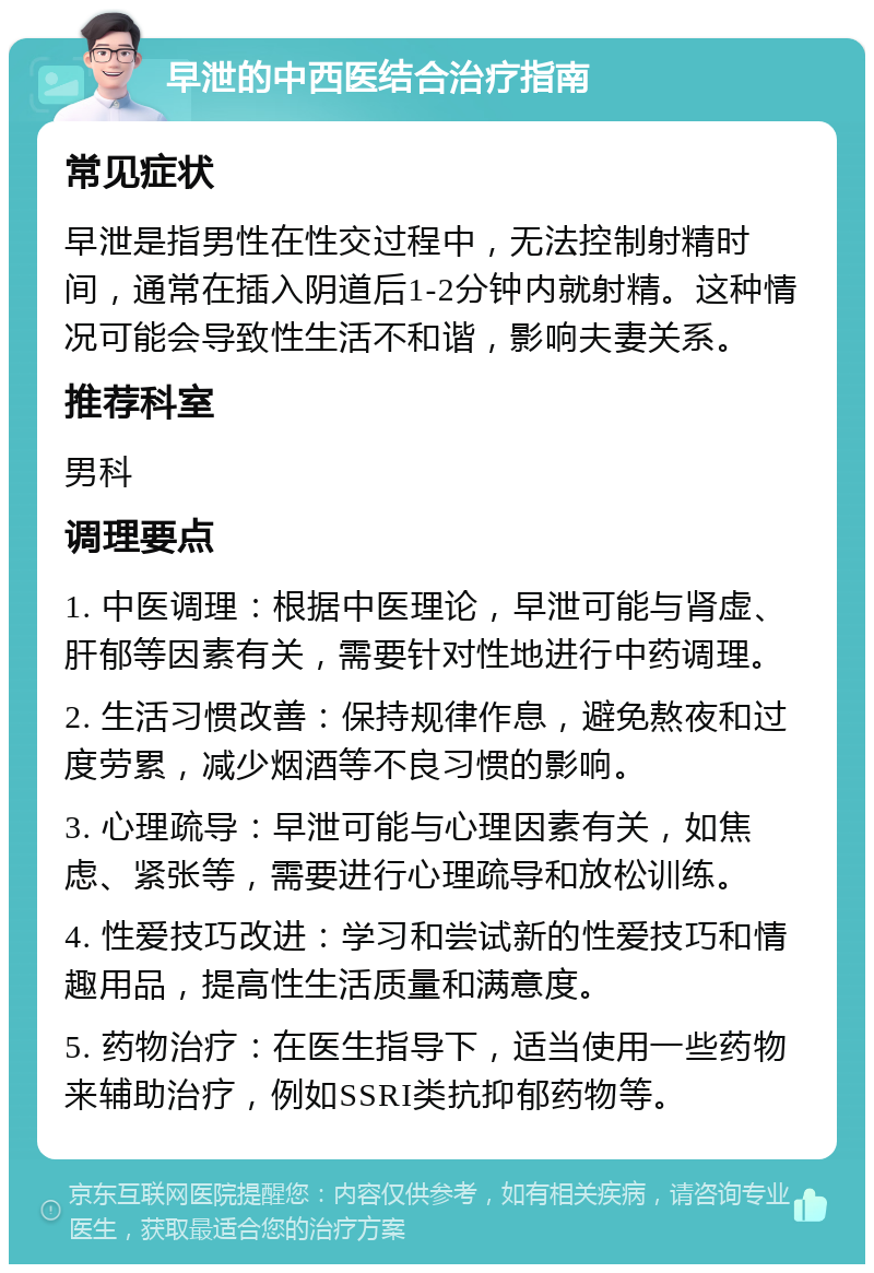 早泄的中西医结合治疗指南 常见症状 早泄是指男性在性交过程中，无法控制射精时间，通常在插入阴道后1-2分钟内就射精。这种情况可能会导致性生活不和谐，影响夫妻关系。 推荐科室 男科 调理要点 1. 中医调理：根据中医理论，早泄可能与肾虚、肝郁等因素有关，需要针对性地进行中药调理。 2. 生活习惯改善：保持规律作息，避免熬夜和过度劳累，减少烟酒等不良习惯的影响。 3. 心理疏导：早泄可能与心理因素有关，如焦虑、紧张等，需要进行心理疏导和放松训练。 4. 性爱技巧改进：学习和尝试新的性爱技巧和情趣用品，提高性生活质量和满意度。 5. 药物治疗：在医生指导下，适当使用一些药物来辅助治疗，例如SSRI类抗抑郁药物等。