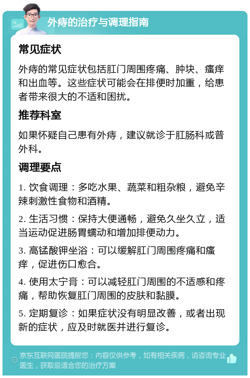 外痔的治疗与调理指南 常见症状 外痔的常见症状包括肛门周围疼痛、肿块、瘙痒和出血等。这些症状可能会在排便时加重，给患者带来很大的不适和困扰。 推荐科室 如果怀疑自己患有外痔，建议就诊于肛肠科或普外科。 调理要点 1. 饮食调理：多吃水果、蔬菜和粗杂粮，避免辛辣刺激性食物和酒精。 2. 生活习惯：保持大便通畅，避免久坐久立，适当运动促进肠胃蠕动和增加排便动力。 3. 高锰酸钾坐浴：可以缓解肛门周围疼痛和瘙痒，促进伤口愈合。 4. 使用太宁膏：可以减轻肛门周围的不适感和疼痛，帮助恢复肛门周围的皮肤和黏膜。 5. 定期复诊：如果症状没有明显改善，或者出现新的症状，应及时就医并进行复诊。