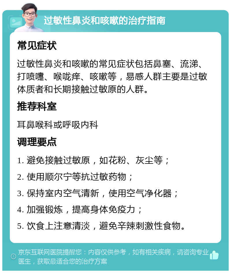 过敏性鼻炎和咳嗽的治疗指南 常见症状 过敏性鼻炎和咳嗽的常见症状包括鼻塞、流涕、打喷嚏、喉咙痒、咳嗽等，易感人群主要是过敏体质者和长期接触过敏原的人群。 推荐科室 耳鼻喉科或呼吸内科 调理要点 1. 避免接触过敏原，如花粉、灰尘等； 2. 使用顺尔宁等抗过敏药物； 3. 保持室内空气清新，使用空气净化器； 4. 加强锻炼，提高身体免疫力； 5. 饮食上注意清淡，避免辛辣刺激性食物。