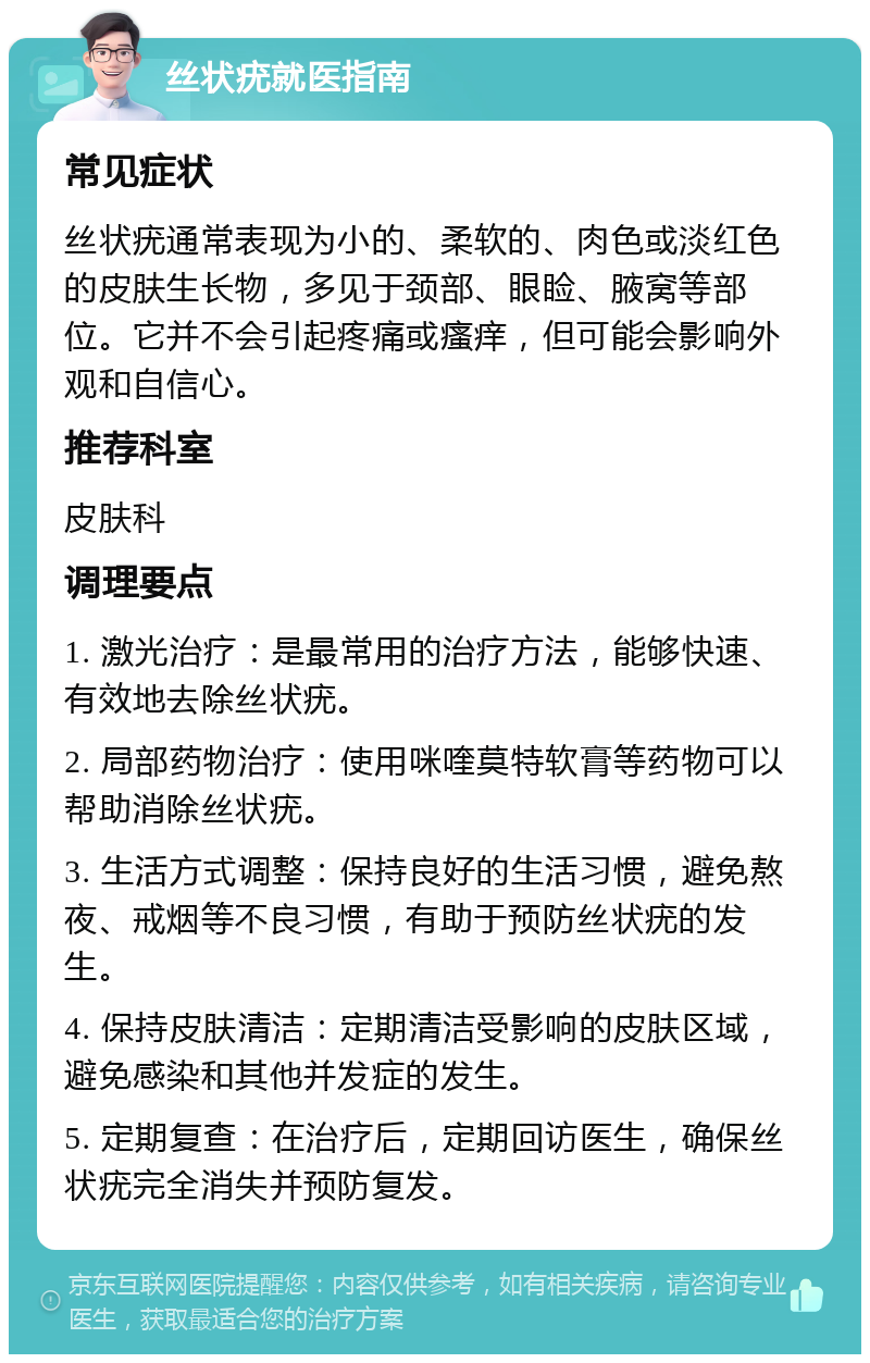 丝状疣就医指南 常见症状 丝状疣通常表现为小的、柔软的、肉色或淡红色的皮肤生长物，多见于颈部、眼睑、腋窝等部位。它并不会引起疼痛或瘙痒，但可能会影响外观和自信心。 推荐科室 皮肤科 调理要点 1. 激光治疗：是最常用的治疗方法，能够快速、有效地去除丝状疣。 2. 局部药物治疗：使用咪喹莫特软膏等药物可以帮助消除丝状疣。 3. 生活方式调整：保持良好的生活习惯，避免熬夜、戒烟等不良习惯，有助于预防丝状疣的发生。 4. 保持皮肤清洁：定期清洁受影响的皮肤区域，避免感染和其他并发症的发生。 5. 定期复查：在治疗后，定期回访医生，确保丝状疣完全消失并预防复发。