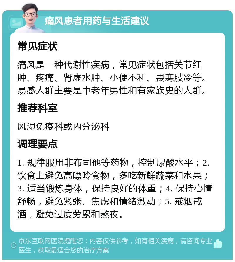 痛风患者用药与生活建议 常见症状 痛风是一种代谢性疾病，常见症状包括关节红肿、疼痛、肾虚水肿、小便不利、畏寒肢冷等。易感人群主要是中老年男性和有家族史的人群。 推荐科室 风湿免疫科或内分泌科 调理要点 1. 规律服用非布司他等药物，控制尿酸水平；2. 饮食上避免高嘌呤食物，多吃新鲜蔬菜和水果；3. 适当锻炼身体，保持良好的体重；4. 保持心情舒畅，避免紧张、焦虑和情绪激动；5. 戒烟戒酒，避免过度劳累和熬夜。