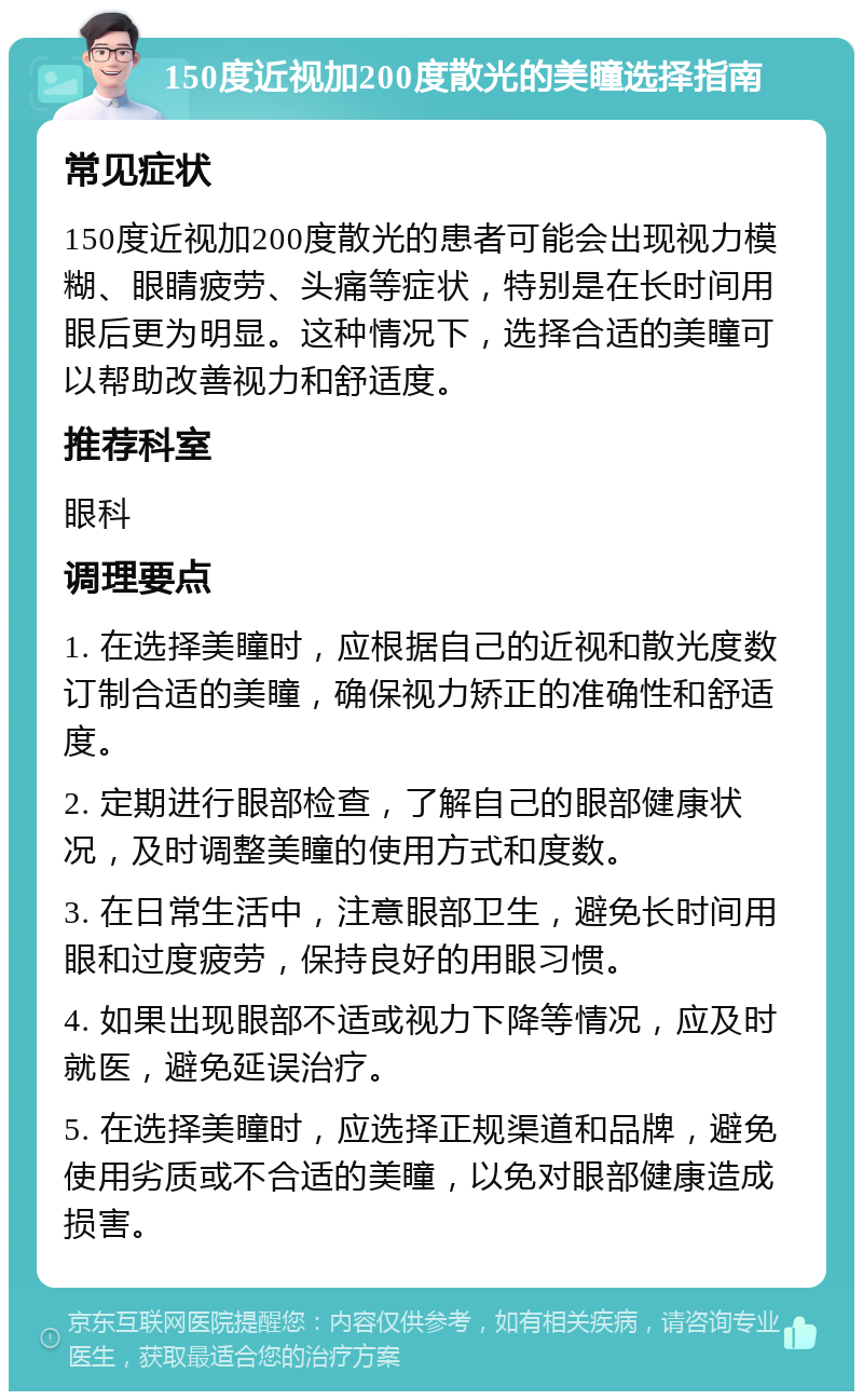 150度近视加200度散光的美瞳选择指南 常见症状 150度近视加200度散光的患者可能会出现视力模糊、眼睛疲劳、头痛等症状，特别是在长时间用眼后更为明显。这种情况下，选择合适的美瞳可以帮助改善视力和舒适度。 推荐科室 眼科 调理要点 1. 在选择美瞳时，应根据自己的近视和散光度数订制合适的美瞳，确保视力矫正的准确性和舒适度。 2. 定期进行眼部检查，了解自己的眼部健康状况，及时调整美瞳的使用方式和度数。 3. 在日常生活中，注意眼部卫生，避免长时间用眼和过度疲劳，保持良好的用眼习惯。 4. 如果出现眼部不适或视力下降等情况，应及时就医，避免延误治疗。 5. 在选择美瞳时，应选择正规渠道和品牌，避免使用劣质或不合适的美瞳，以免对眼部健康造成损害。